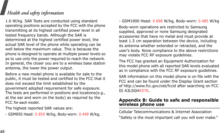 Health and safety information481.6 W/kg. SAR Tests are conducted using standard operating positions accepted by the FCC with the phone transmitting at its highest certified power level in all tested frequency bands. Although the SAR is determined at the highest certified power level, the actual SAR level of the phone while operating can be well below the maximum value. This is because the phone is designed to operate at multiple power levels so as to use only the power required to reach the network. In general, the closer you are to a wireless base station antenna, the lower the power output.Before a new model phone is available for sale to the public, it must be tested and certified to the FCC that it does not exceed the limit established by the government adopted requirement for safe exposure. The tests are performed in positions and locations(e.g., at the ear and worn on the body) as required by the FCC for each model.The highest reported SAR values are:- GSM850 Head: 0.850 W/kg, Body-worn: 0.499 W/kg,- GSM1900 Head: 0.698 W/kg, Body-worn: 0.485 W/kgBody-worn operations are restricted to Samsung supplied, approved or none Samsung designated accessories that have no metal and must provide at least 1.5 cm separation between the device, including its antenna whether extended or retracted, and the user’s body. None compliance to the above restrictions may violate FCC RF exposure guidelines.The FCC has granted an Equipment Authorization for this model phone with all reported SAR levels evaluated as in compliance with the FCC RF exposure guidelines. SAR information on this model phone is on file with the FCC and can be found under the Display Grant section of http://www.fcc.gov/oet/fccid after searching on FCC ID A3LSGHX576.Appendix B: Guide to safe and responsible wireless phone useCellular Telecommunications &amp; Internet Association“Safety is the most important call you will ever make.”