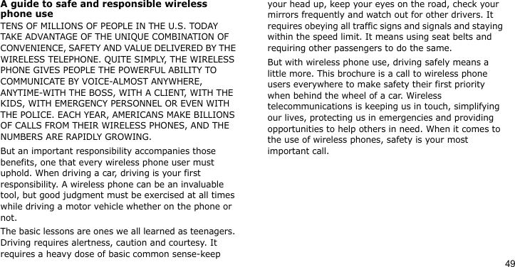 49A guide to safe and responsible wireless phone useTENS OF MILLIONS OF PEOPLE IN THE U.S. TODAY TAKE ADVANTAGE OF THE UNIQUE COMBINATION OF CONVENIENCE, SAFETY AND VALUE DELIVERED BY THE WIRELESS TELEPHONE. QUITE SIMPLY, THE WIRELESS PHONE GIVES PEOPLE THE POWERFUL ABILITY TO COMMUNICATE BY VOICE-ALMOST ANYWHERE, ANYTIME-WITH THE BOSS, WITH A CLIENT, WITH THE KIDS, WITH EMERGENCY PERSONNEL OR EVEN WITH THE POLICE. EACH YEAR, AMERICANS MAKE BILLIONS OF CALLS FROM THEIR WIRELESS PHONES, AND THE NUMBERS ARE RAPIDLY GROWING.But an important responsibility accompanies those benefits, one that every wireless phone user must uphold. When driving a car, driving is your first responsibility. A wireless phone can be an invaluable tool, but good judgment must be exercised at all times while driving a motor vehicle whether on the phone or not.The basic lessons are ones we all learned as teenagers. Driving requires alertness, caution and courtesy. It requires a heavy dose of basic common sense-keep your head up, keep your eyes on the road, check your mirrors frequently and watch out for other drivers. It requires obeying all traffic signs and signals and staying within the speed limit. It means using seat belts and requiring other passengers to do the same. But with wireless phone use, driving safely means a little more. This brochure is a call to wireless phone users everywhere to make safety their first priority when behind the wheel of a car. Wireless telecommunications is keeping us in touch, simplifying our lives, protecting us in emergencies and providing opportunities to help others in need. When it comes to the use of wireless phones, safety is your most important call.
