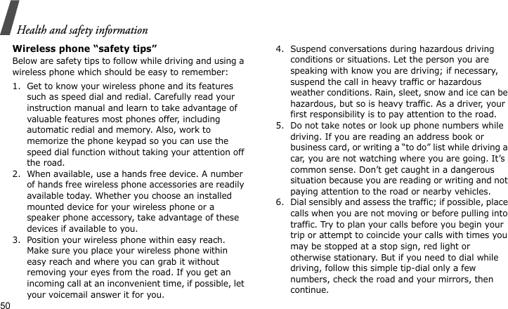 Health and safety information50Wireless phone “safety tips”Below are safety tips to follow while driving and using a wireless phone which should be easy to remember:1. Get to know your wireless phone and its features such as speed dial and redial. Carefully read your instruction manual and learn to take advantage of valuable features most phones offer, including automatic redial and memory. Also, work to memorize the phone keypad so you can use the speed dial function without taking your attention off the road.2. When available, use a hands free device. A number of hands free wireless phone accessories are readily available today. Whether you choose an installed mounted device for your wireless phone or a speaker phone accessory, take advantage of these devices if available to you.3. Position your wireless phone within easy reach. Make sure you place your wireless phone within easy reach and where you can grab it without removing your eyes from the road. If you get an incoming call at an inconvenient time, if possible, let your voicemail answer it for you.4. Suspend conversations during hazardous driving conditions or situations. Let the person you are speaking with know you are driving; if necessary, suspend the call in heavy traffic or hazardous weather conditions. Rain, sleet, snow and ice can be hazardous, but so is heavy traffic. As a driver, your first responsibility is to pay attention to the road.5. Do not take notes or look up phone numbers while driving. If you are reading an address book or business card, or writing a “to do” list while driving a car, you are not watching where you are going. It’s common sense. Don’t get caught in a dangerous situation because you are reading or writing and not paying attention to the road or nearby vehicles.6. Dial sensibly and assess the traffic; if possible, place calls when you are not moving or before pulling into traffic. Try to plan your calls before you begin your trip or attempt to coincide your calls with times you may be stopped at a stop sign, red light or otherwise stationary. But if you need to dial while driving, follow this simple tip-dial only a few numbers, check the road and your mirrors, then continue.