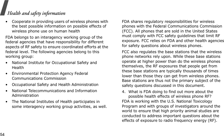 Health and safety information54• Cooperate in providing users of wireless phones with the best possible information on possible effects of wireless phone use on human healthFDA belongs to an interagency working group of the federal agencies that have responsibility for different aspects of RF safety to ensure coordinated efforts at the federal level. The following agencies belong to this working group:• National Institute for Occupational Safety and Health• Environmental Protection Agency Federal Communications Commission• Occupational Safety and Health Administration• National Telecommunications and Information Administration• The National Institutes of Health participates in some interagency working group activities, as well.FDA shares regulatory responsibilities for wireless phones with the Federal Communications Commission (FCC). All phones that are sold in the United States must comply with FCC safety guidelines that limit RF exposure. FCC relies on FDA and other health agencies for safety questions about wireless phones.FCC also regulates the base stations that the wireless phone networks rely upon. While these base stations operate at higher power than do the wireless phones themselves, the RF exposures that people get from these base stations are typically thousands of times lower than those they can get from wireless phones. Base stations are thus not the primary subject of the safety questions discussed in this document.4. What is FDA doing to find out more about the possible health effects of wireless phone RF?FDA is working with the U.S. National Toxicology Program and with groups of investigators around the world to ensure that high priority animal studies are conducted to address important questions about the effects of exposure to radio frequency energy (RF).