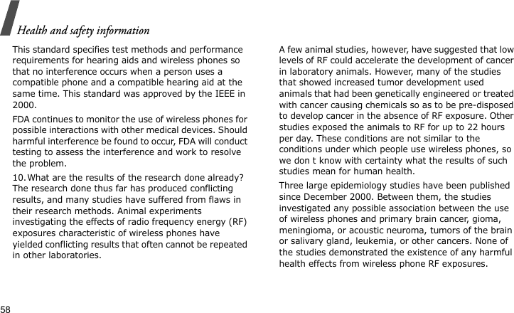 Health and safety information58This standard specifies test methods and performance requirements for hearing aids and wireless phones so that no interference occurs when a person uses a compatible phone and a compatible hearing aid at the same time. This standard was approved by the IEEE in 2000.FDA continues to monitor the use of wireless phones for possible interactions with other medical devices. Should harmful interference be found to occur, FDA will conduct testing to assess the interference and work to resolve the problem.10.What are the results of the research done already?The research done thus far has produced conflicting results, and many studies have suffered from flaws in their research methods. Animal experiments investigating the effects of radio frequency energy (RF) exposures characteristic of wireless phones have yielded conflicting results that often cannot be repeated in other laboratories. A few animal studies, however, have suggested that low levels of RF could accelerate the development of cancer in laboratory animals. However, many of the studies that showed increased tumor development used animals that had been genetically engineered or treated with cancer causing chemicals so as to be pre-disposed to develop cancer in the absence of RF exposure. Other studies exposed the animals to RF for up to 22 hours per day. These conditions are not similar to the conditions under which people use wireless phones, so we don t know with certainty what the results of such studies mean for human health.Three large epidemiology studies have been published since December 2000. Between them, the studies investigated any possible association between the use of wireless phones and primary brain cancer, gioma, meningioma, or acoustic neuroma, tumors of the brain or salivary gland, leukemia, or other cancers. None of the studies demonstrated the existence of any harmful health effects from wireless phone RF exposures. 