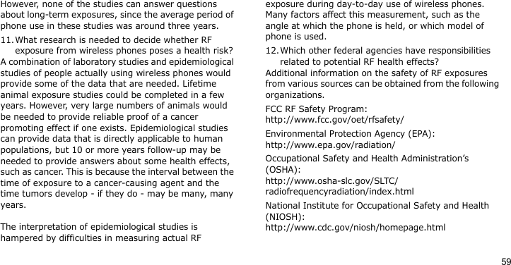 59However, none of the studies can answer questions about long-term exposures, since the average period of phone use in these studies was around three years.11.What research is needed to decide whether RF exposure from wireless phones poses a health risk?A combination of laboratory studies and epidemiological studies of people actually using wireless phones would provide some of the data that are needed. Lifetime animal exposure studies could be completed in a few years. However, very large numbers of animals would be needed to provide reliable proof of a cancer promoting effect if one exists. Epidemiological studies can provide data that is directly applicable to human populations, but 10 or more years follow-up may be needed to provide answers about some health effects, such as cancer. This is because the interval between the time of exposure to a cancer-causing agent and the time tumors develop - if they do - may be many, many years.The interpretation of epidemiological studies is hampered by difficulties in measuring actual RF exposure during day-to-day use of wireless phones. Many factors affect this measurement, such as the angle at which the phone is held, or which model of phone is used.12.Which other federal agencies have responsibilities related to potential RF health effects?Additional information on the safety of RF exposures from various sources can be obtained from the following organizations.FCC RF Safety Program:http://www.fcc.gov/oet/rfsafety/Environmental Protection Agency (EPA):http://www.epa.gov/radiation/Occupational Safety and Health Administration’s (OSHA):http://www.osha-slc.gov/SLTC/radiofrequencyradiation/index.htmlNational Institute for Occupational Safety and Health (NIOSH):http://www.cdc.gov/niosh/homepage.html