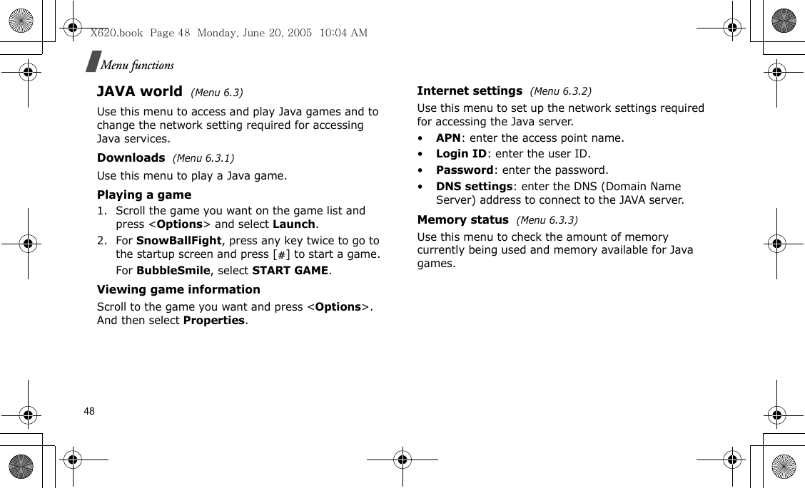 48Menu functionsJAVA world (Menu 6.3)Use this menu to access and play Java games and to change the network setting required for accessing Java services. Downloads  (Menu 6.3.1)Use this menu to play a Java game.Playing a game1. Scroll the game you want on the game list and press &lt;Options&gt; and select Launch.2. For SnowBallFight, press any key twice to go to the startup screen and press [ ] to start a game.For BubbleSmile, select START GAME.Viewing game informationScroll to the game you want and press &lt;Options&gt;. And then select Properties.Internet settings  (Menu 6.3.2)Use this menu to set up the network settings required for accessing the Java server.•APN: enter the access point name.•Login ID: enter the user ID.•Password: enter the password.•DNS settings: enter the DNS (Domain Name Server) address to connect to the JAVA server.Memory status  (Menu 6.3.3)Use this menu to check the amount of memory currently being used and memory available for Java games.X620.book  Page 48  Monday, June 20, 2005  10:04 AM
