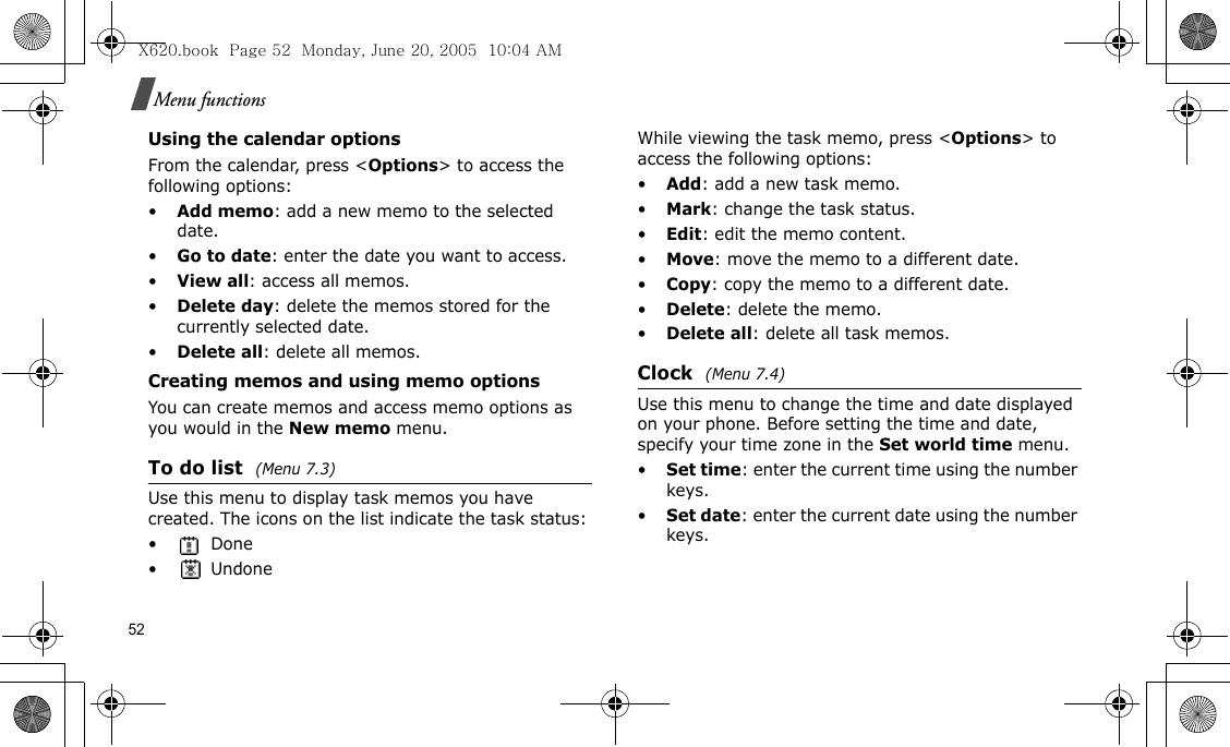 52Menu functionsUsing the calendar optionsFrom the calendar, press &lt;Options&gt; to access the following options:•Add memo: add a new memo to the selected date.•Go to date: enter the date you want to access.•View all: access all memos.•Delete day: delete the memos stored for the currently selected date.•Delete all: delete all memos.Creating memos and using memo optionsYou can create memos and access memo options as you would in the New memo menu.To do list  (Menu 7.3)Use this menu to display task memos you have created. The icons on the list indicate the task status: •Done•UndoneWhile viewing the task memo, press &lt;Options&gt; to access the following options:•Add: add a new task memo.•Mark: change the task status.•Edit: edit the memo content.•Move: move the memo to a different date.•Copy: copy the memo to a different date.•Delete: delete the memo.•Delete all: delete all task memos.Clock  (Menu 7.4)Use this menu to change the time and date displayed on your phone. Before setting the time and date, specify your time zone in the Set world time menu.•Set time: enter the current time using the number keys.•Set date: enter the current date using the number keys.X620.book  Page 52  Monday, June 20, 2005  10:04 AM