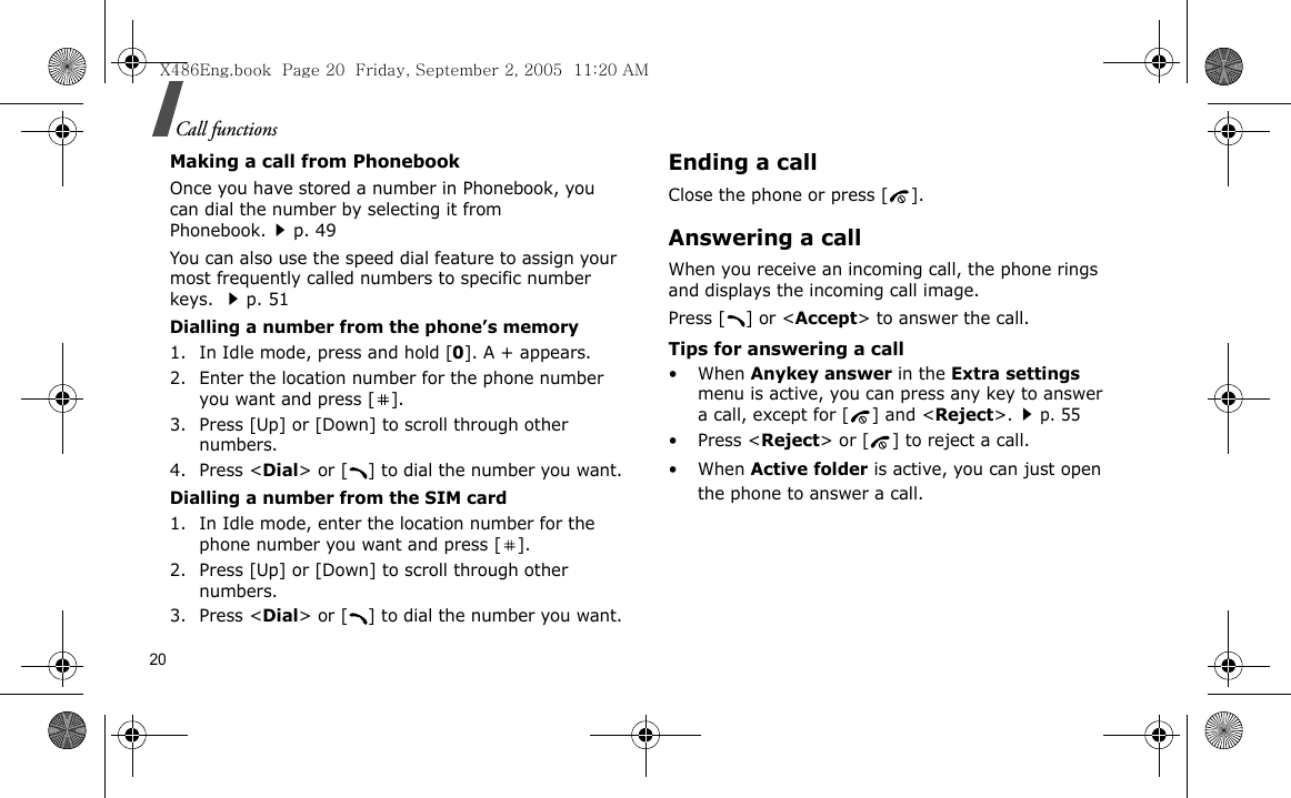 20Call functionsMaking a call from PhonebookOnce you have stored a number in Phonebook, you can dial the number by selecting it from Phonebook.p. 49You can also use the speed dial feature to assign your most frequently called numbers to specific number keys. p. 51Dialling a number from the phone’s memory1. In Idle mode, press and hold [0]. A + appears.2. Enter the location number for the phone number you want and press [ ].3. Press [Up] or [Down] to scroll through other numbers.4. Press &lt;Dial&gt; or [ ] to dial the number you want.Dialling a number from the SIM card1. In Idle mode, enter the location number for the phone number you want and press [ ].2. Press [Up] or [Down] to scroll through other numbers.3. Press &lt;Dial&gt; or [ ] to dial the number you want.Ending a callClose the phone or press [ ].Answering a callWhen you receive an incoming call, the phone rings and displays the incoming call image. Press [ ] or &lt;Accept&gt; to answer the call.Tips for answering a call• When Anykey answer in the Extra settings menu is active, you can press any key to answer a call, except for [ ] and &lt;Reject&gt;.p. 55• Press &lt;Reject&gt; or [ ] to reject a call. • When Active folder is active, you can just open the phone to answer a call.X486Eng.book  Page 20  Friday, September 2, 2005  11:20 AM