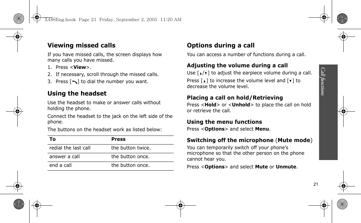 Call functions    21Viewing missed callsIf you have missed calls, the screen displays how many calls you have missed.1. Press &lt;View&gt;.2. If necessary, scroll through the missed calls.3. Press [ ] to dial the number you want.Using the headsetUse the headset to make or answer calls without holding the phone. Connect the headset to the jack on the left side of the phone. The buttons on the headset work as listed below:Options during a callYou can access a number of functions during a call.Adjusting the volume during a callUse [ / ] to adjust the earpiece volume during a call.Press [ ] to increase the volume level and [ ] to decrease the volume level.Placing a call on hold/RetrievingPress &lt;Hold&gt; or &lt;Unhold&gt; to place the call on hold or retrieve the call.Using the menu functionsPress &lt;Options&gt; and select Menu.Switching off the microphone (Mute mode)You can temporarily switch off your phone’s microphone so that the other person on the phone cannot hear you.Press &lt;Options&gt; and select Mute or Unmute.To Pressredial the last call the button twice.answer a call the button once.end a call the button once.X486Eng.book  Page 21  Friday, September 2, 2005  11:20 AM