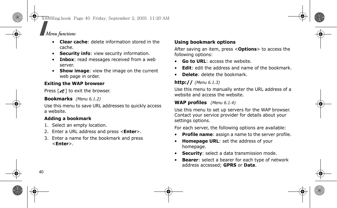 40Menu functions•Clear cache: delete information stored in the cache.•Security info: view security information.•Inbox: read messages received from a web server.•Show image: view the image on the current web page in order.Exiting the WAP browserPress [ ] to exit the browser.Bookmarks (Menu 6.1.2)Use this menu to save URL addresses to quickly access a website.Adding a bookmark1. Select an empty location. 2. Enter a URL address and press &lt;Enter&gt;.3. Enter a name for the bookmark and press &lt;Enter&gt;.Using bookmark optionsAfter saving an item, press &lt;Options&gt; to access the following options:•Go to URL: access the website.•Edit: edit the address and name of the bookmark.•Delete: delete the bookmark.http://(Menu 6.1.3)Use this menu to manually enter the URL address of a website and access the website.WAP profiles  (Menu 6.1.4)Use this menu to set up servers for the WAP browser. Contact your service provider for details about your settings options.For each server, the following options are available:•Profile name: assign a name to the server profile. •Homepage URL: set the address of your homepage.•Security: select a data transmission mode.•Bearer: select a bearer for each type of network address accessed; GPRS or Data.X486Eng.book  Page 40  Friday, September 2, 2005  11:20 AM
