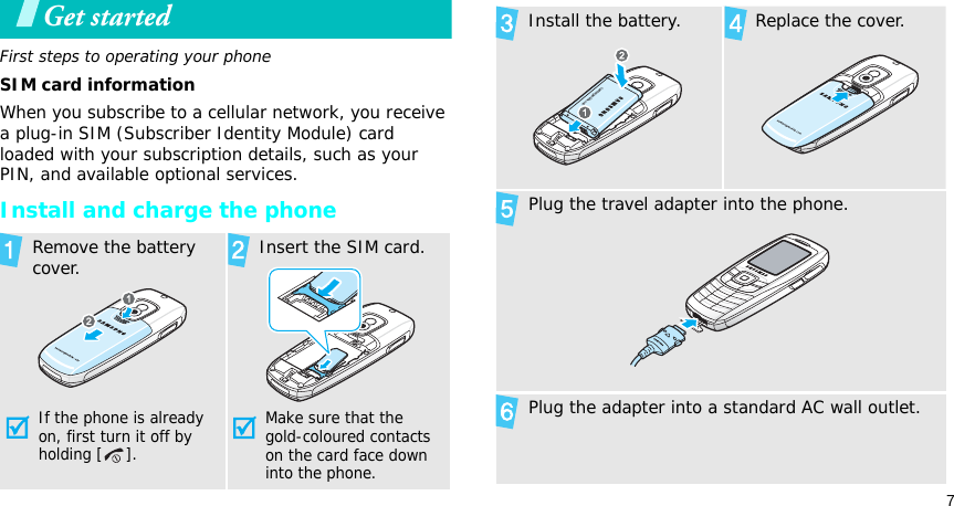 7Get startedFirst steps to operating your phoneSIM card informationWhen you subscribe to a cellular network, you receive a plug-in SIM (Subscriber Identity Module) card loaded with your subscription details, such as your PIN, and available optional services.Install and charge the phoneRemove the battery cover.If the phone is already on, first turn it off by holding [ ]. Insert the SIM card.Make sure that the gold-coloured contacts on the card face down into the phone.Install the battery. Replace the cover.Plug the travel adapter into the phone.Plug the adapter into a standard AC wall outlet.