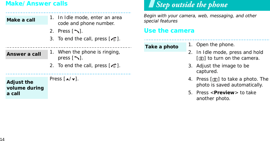 14Make/Answer callsStep outside the phoneBegin with your camera, web, messaging, and other special featuresUse the camera1. In Idle mode, enter an area code and phone number.2. Press [ ].3. To end the call, press [ ].1. When the phone is ringing, press [ ].2. To end the call, press [ ].Press [ / ].Make a callAnswer a callAdjust the volume during a call1. Open the phone.2. In Idle mode, press and hold [ ] to turn on the camera.3. Adjust the image to be captured.4. Press [ ] to take a photo. The photo is saved automatically.5. Press &lt;Preview&gt; to take another photo.Take a photo