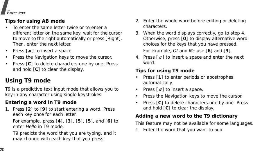 20Enter textTips for using AB mode• To enter the same letter twice or to enter a different letter on the same key, wait for the cursor to move to the right automatically or press [Right]. Then, enter the next letter.• Press [ ] to insert a space.• Press the Navigation keys to move the cursor. •Press [C] to delete characters one by one. Press and hold [C] to clear the display.Using T9 modeT9 is a predictive text input mode that allows you to key in any character using single keystrokes.Entering a word in T9 mode1. Press [2] to [9] to start entering a word. Press each key once for each letter. For example, press [4], [3], [5], [5], and [6] to enter Hello in T9 mode. T9 predicts the word that you are typing, and it may change with each key that you press.2. Enter the whole word before editing or deleting characters.3. When the word displays correctly, go to step 4. Otherwise, press [0] to display alternative word choices for the keys that you have pressed. For example, Of and Me use [6] and [3].4. Press [ ] to insert a space and enter the next word.Tips for using T9 mode• Press [1] to enter periods or apostrophes automatically.• Press [ ] to insert a space.• Press the Navigation keys to move the cursor. • Press [C] to delete characters one by one. Press and hold [C] to clear the display.Adding a new word to the T9 dictionaryThis feature may not be available for some languages.1. Enter the word that you want to add.