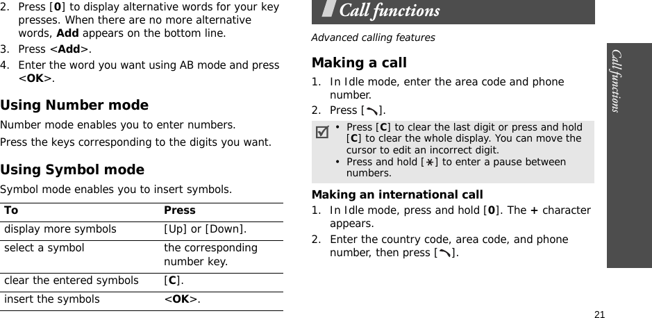 21Call functions    2. Press [0] to display alternative words for your key presses. When there are no more alternative words, Add appears on the bottom line. 3. Press &lt;Add&gt;.4. Enter the word you want using AB mode and press &lt;OK&gt;.Using Number modeNumber mode enables you to enter numbers. Press the keys corresponding to the digits you want.Using Symbol modeSymbol mode enables you to insert symbols.Call functionsAdvanced calling featuresMaking a call1. In Idle mode, enter the area code and phone number.2. Press [ ].Making an international call1. In Idle mode, press and hold [0]. The + character appears.2. Enter the country code, area code, and phone number, then press [ ].To Pressdisplay more symbols [Up] or [Down]. select a symbol the corresponding number key.clear the entered symbols [C]. insert the symbols &lt;OK&gt;.•  Press [C] to clear the last digit or press and hold   [C] to clear the whole display. You can move the   cursor to edit an incorrect digit.•  Press and hold [ ] to enter a pause between   numbers.