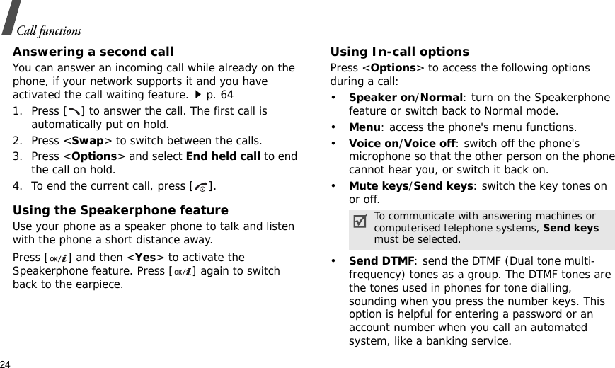 24Call functionsAnswering a second callYou can answer an incoming call while already on the phone, if your network supports it and you have activated the call waiting feature.p. 64 1. Press [ ] to answer the call. The first call is automatically put on hold.2. Press &lt;Swap&gt; to switch between the calls.3. Press &lt;Options&gt; and select End held call to end the call on hold.4. To end the current call, press [ ].Using the Speakerphone featureUse your phone as a speaker phone to talk and listen with the phone a short distance away.Press [ ] and then &lt;Yes&gt; to activate the Speakerphone feature. Press [ ] again to switch back to the earpiece.Using In-call optionsPress &lt;Options&gt; to access the following options during a call:•Speaker on/Normal: turn on the Speakerphone feature or switch back to Normal mode.•Menu: access the phone&apos;s menu functions.•Voice on/Voice off: switch off the phone&apos;s microphone so that the other person on the phone cannot hear you, or switch it back on.•Mute keys/Send keys: switch the key tones on or off.•Send DTMF: send the DTMF (Dual tone multi-frequency) tones as a group. The DTMF tones are the tones used in phones for tone dialling, sounding when you press the number keys. This option is helpful for entering a password or an account number when you call an automated system, like a banking service.To communicate with answering machines or computerised telephone systems, Send keys must be selected.