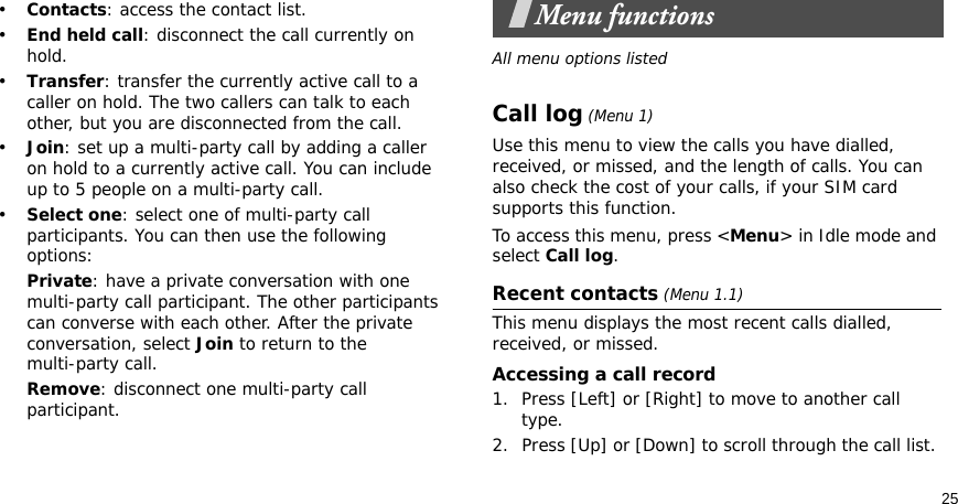 25•Contacts: access the contact list.•End held call: disconnect the call currently on hold.•Transfer: transfer the currently active call to a caller on hold. The two callers can talk to each other, but you are disconnected from the call.•Join: set up a multi-party call by adding a caller on hold to a currently active call. You can include up to 5 people on a multi-party call.•Select one: select one of multi-party call participants. You can then use the following options:Private: have a private conversation with one multi-party call participant. The other participants can converse with each other. After the private conversation, select Join to return to the multi-party call.Remove: disconnect one multi-party call participant.Menu functionsAll menu options listedCall log (Menu 1)Use this menu to view the calls you have dialled, received, or missed, and the length of calls. You can also check the cost of your calls, if your SIM card supports this function.To access this menu, press &lt;Menu&gt; in Idle mode and select Call log.Recent contacts (Menu 1.1)This menu displays the most recent calls dialled, received, or missed. Accessing a call record1. Press [Left] or [Right] to move to another call type.2. Press [Up] or [Down] to scroll through the call list. 