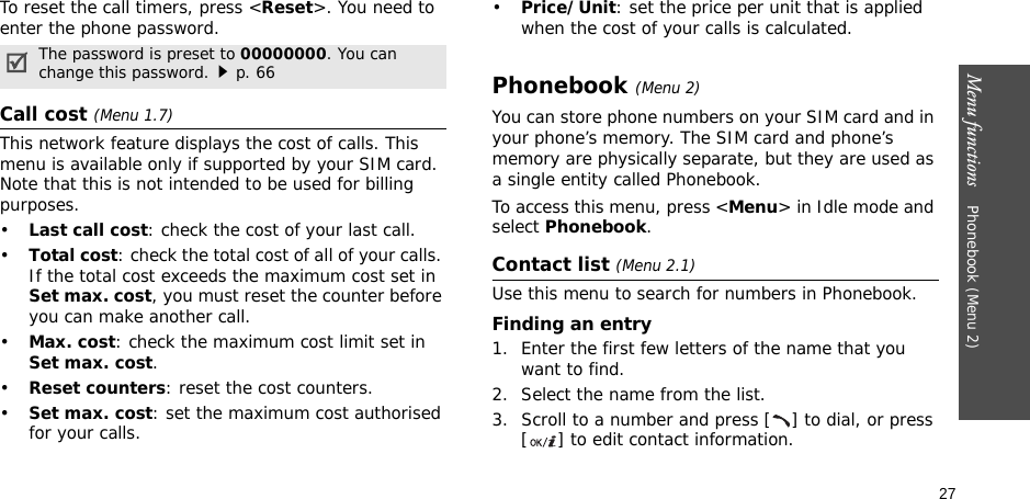 27Menu functions    Phonebook (Menu 2)To reset the call timers, press &lt;Reset&gt;. You need to enter the phone password.Call cost (Menu 1.7) This network feature displays the cost of calls. This menu is available only if supported by your SIM card. Note that this is not intended to be used for billing purposes.•Last call cost: check the cost of your last call.•Total cost: check the total cost of all of your calls. If the total cost exceeds the maximum cost set in Set max. cost, you must reset the counter before you can make another call.•Max. cost: check the maximum cost limit set in Set max. cost.•Reset counters: reset the cost counters.•Set max. cost: set the maximum cost authorised for your calls.•Price/Unit: set the price per unit that is applied when the cost of your calls is calculated.Phonebook (Menu 2)You can store phone numbers on your SIM card and in your phone’s memory. The SIM card and phone’s memory are physically separate, but they are used as a single entity called Phonebook.To access this menu, press &lt;Menu&gt; in Idle mode and select Phonebook.Contact list (Menu 2.1)Use this menu to search for numbers in Phonebook.Finding an entry1. Enter the first few letters of the name that you want to find.2. Select the name from the list.3. Scroll to a number and press [ ] to dial, or press [ ] to edit contact information.The password is preset to 00000000. You can change this password.p. 66