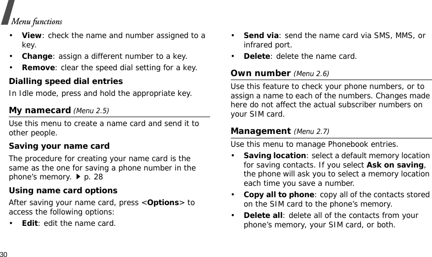 30Menu functions•View: check the name and number assigned to a key.•Change: assign a different number to a key.•Remove: clear the speed dial setting for a key.Dialling speed dial entriesIn Idle mode, press and hold the appropriate key.My namecard (Menu 2.5)Use this menu to create a name card and send it to other people.Saving your name cardThe procedure for creating your name card is the same as the one for saving a phone number in the phone’s memory.p. 28 Using name card optionsAfter saving your name card, press &lt;Options&gt; to access the following options:•Edit: edit the name card. •Send via: send the name card via SMS, MMS, or infrared port.•Delete: delete the name card.Own number (Menu 2.6) Use this feature to check your phone numbers, or to assign a name to each of the numbers. Changes made here do not affect the actual subscriber numbers on your SIM card.Management (Menu 2.7)Use this menu to manage Phonebook entries.•Saving location: select a default memory location for saving contacts. If you select Ask on saving, the phone will ask you to select a memory location each time you save a number.•Copy all to phone: copy all of the contacts stored on the SIM card to the phone’s memory.•Delete all: delete all of the contacts from your phone’s memory, your SIM card, or both.