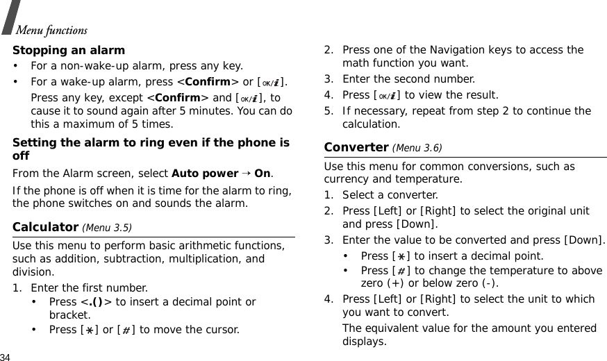 34Menu functionsStopping an alarm• For a non-wake-up alarm, press any key.• For a wake-up alarm, press &lt;Confirm&gt; or [ ]. Press any key, except &lt;Confirm&gt; and [ ], to cause it to sound again after 5 minutes. You can do this a maximum of 5 times.Setting the alarm to ring even if the phone is offFrom the Alarm screen, select Auto power → On.If the phone is off when it is time for the alarm to ring, the phone switches on and sounds the alarm.Calculator (Menu 3.5) Use this menu to perform basic arithmetic functions, such as addition, subtraction, multiplication, and division.1. Enter the first number. •Press &lt;.()&gt; to insert a decimal point or bracket.• Press [ ] or [ ] to move the cursor.2. Press one of the Navigation keys to access the math function you want.3. Enter the second number.4. Press [ ] to view the result.5. If necessary, repeat from step 2 to continue the calculation.Converter (Menu 3.6)Use this menu for common conversions, such as currency and temperature.1. Select a converter.2. Press [Left] or [Right] to select the original unit and press [Down].3. Enter the value to be converted and press [Down].• Press [ ] to insert a decimal point.• Press [ ] to change the temperature to above zero (+) or below zero (-).4. Press [Left] or [Right] to select the unit to which you want to convert.The equivalent value for the amount you entered displays.