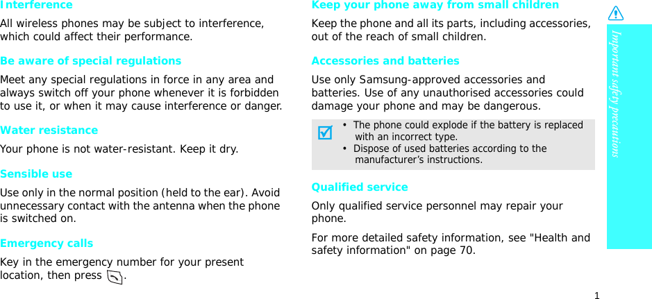 1Important safety precautionsInterferenceAll wireless phones may be subject to interference, which could affect their performance.Be aware of special regulationsMeet any special regulations in force in any area and always switch off your phone whenever it is forbidden to use it, or when it may cause interference or danger.Water resistanceYour phone is not water-resistant. Keep it dry. Sensible useUse only in the normal position (held to the ear). Avoid unnecessary contact with the antenna when the phone is switched on.Emergency callsKey in the emergency number for your present location, then press  . Keep your phone away from small children Keep the phone and all its parts, including accessories, out of the reach of small children.Accessories and batteriesUse only Samsung-approved accessories and batteries. Use of any unauthorised accessories could damage your phone and may be dangerous.Qualified serviceOnly qualified service personnel may repair your phone.For more detailed safety information, see &quot;Health and safety information&quot; on page 70.•  The phone could explode if the battery is replaced    with an incorrect type.•  Dispose of used batteries according to the    manufacturer’s instructions.