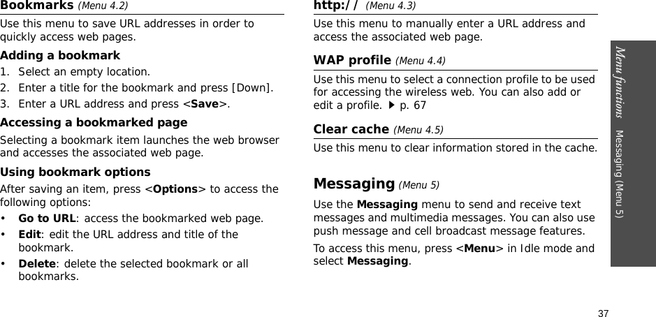 37Menu functions    Messaging (Menu 5)Bookmarks (Menu 4.2)Use this menu to save URL addresses in order to quickly access web pages.Adding a bookmark1. Select an empty location.2. Enter a title for the bookmark and press [Down].3. Enter a URL address and press &lt;Save&gt;.Accessing a bookmarked pageSelecting a bookmark item launches the web browser and accesses the associated web page.Using bookmark optionsAfter saving an item, press &lt;Options&gt; to access the following options:•Go to URL: access the bookmarked web page.•Edit: edit the URL address and title of the bookmark.•Delete: delete the selected bookmark or all bookmarks.http:// (Menu 4.3)Use this menu to manually enter a URL address and access the associated web page.WAP profile (Menu 4.4)Use this menu to select a connection profile to be used for accessing the wireless web. You can also add or edit a profile.p. 67Clear cache (Menu 4.5)Use this menu to clear information stored in the cache.Messaging (Menu 5)Use the Messaging menu to send and receive text messages and multimedia messages. You can also use push message and cell broadcast message features.To access this menu, press &lt;Menu&gt; in Idle mode and select Messaging.