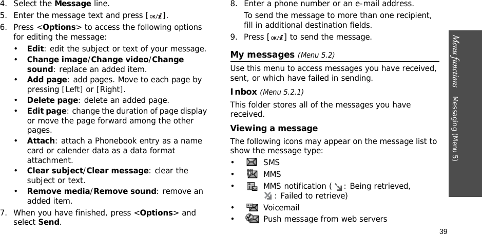 39Menu functions    Messaging (Menu 5)4. Select the Message line.5. Enter the message text and press [ ].6. Press &lt;Options&gt; to access the following options for editing the message:•Edit: edit the subject or text of your message.•Change image/Change video/Change sound: replace an added item.•Add page: add pages. Move to each page by pressing [Left] or [Right].•Delete page: delete an added page.•Edit page: change the duration of page display or move the page forward among the other pages.•Attach: attach a Phonebook entry as a name card or calender data as a data format attachment.•Clear subject/Clear message: clear the subject or text.•Remove media/Remove sound: remove an added item.7. When you have finished, press &lt;Options&gt; and select Send.8. Enter a phone number or an e-mail address.To send the message to more than one recipient, fill in additional destination fields.9. Press [ ] to send the message.My messages (Menu 5.2)Use this menu to access messages you have received, sent, or which have failed in sending.Inbox (Menu 5.2.1)This folder stores all of the messages you have received.Viewing a messageThe following icons may appear on the message list to show the message type: • SMS•  MMS•  MMS notification ( : Being retrieved, : Failed to retrieve)• Voicemail•  Push message from web servers