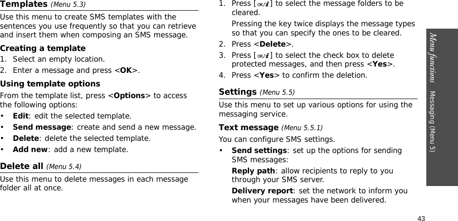 43Menu functions    Messaging (Menu 5)Templates (Menu 5.3)Use this menu to create SMS templates with the sentences you use frequently so that you can retrieve and insert them when composing an SMS message.Creating a template1. Select an empty location.2. Enter a message and press &lt;OK&gt;.Using template optionsFrom the template list, press &lt;Options&gt; to access the following options:•Edit: edit the selected template.•Send message: create and send a new message.•Delete: delete the selected template.•Add new: add a new template.Delete all (Menu 5.4)Use this menu to delete messages in each message folder all at once.1. Press [ ] to select the message folders to be cleared.Pressing the key twice displays the message types so that you can specify the ones to be cleared.2. Press &lt;Delete&gt;.3. Press [ ] to select the check box to delete protected messages, and then press &lt;Yes&gt;.4. Press &lt;Yes&gt; to confirm the deletion.Settings (Menu 5.5)Use this menu to set up various options for using the messaging service.Text message (Menu 5.5.1)You can configure SMS settings.•Send settings: set up the options for sending SMS messages:Reply path: allow recipients to reply to you through your SMS server. Delivery report: set the network to inform you when your messages have been delivered. 