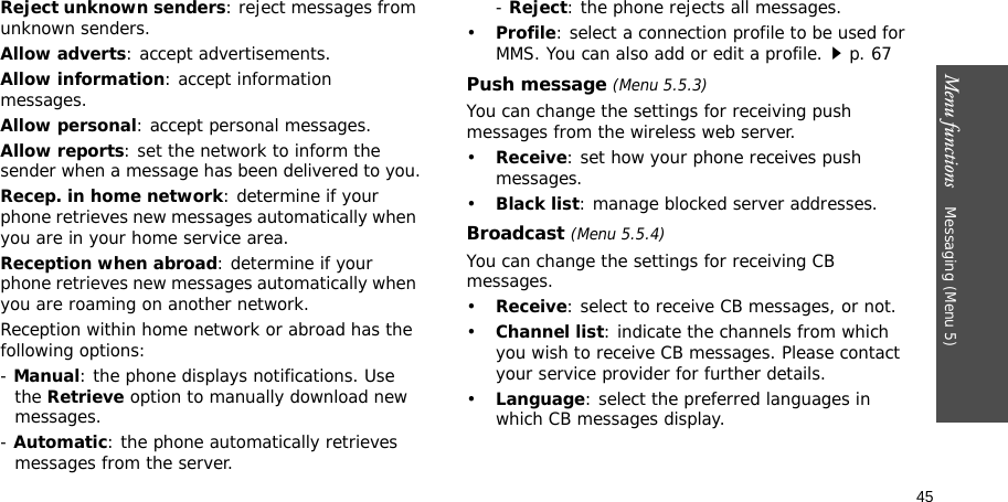 45Menu functions    Messaging (Menu 5)Reject unknown senders: reject messages from unknown senders.Allow adverts: accept advertisements.Allow information: accept information messages.Allow personal: accept personal messages.Allow reports: set the network to inform the sender when a message has been delivered to you.Recep. in home network: determine if your phone retrieves new messages automatically when you are in your home service area.Reception when abroad: determine if your phone retrieves new messages automatically when you are roaming on another network.Reception within home network or abroad has the following options:- Manual: the phone displays notifications. Use the Retrieve option to manually download new messages.- Automatic: the phone automatically retrieves messages from the server.- Reject: the phone rejects all messages.•Profile: select a connection profile to be used for MMS. You can also add or edit a profile.p. 67 Push message (Menu 5.5.3)You can change the settings for receiving push messages from the wireless web server.•Receive: set how your phone receives push messages.•Black list: manage blocked server addresses.Broadcast (Menu 5.5.4)You can change the settings for receiving CB messages.•Receive: select to receive CB messages, or not.•Channel list: indicate the channels from which you wish to receive CB messages. Please contact your service provider for further details.•Language: select the preferred languages in which CB messages display.