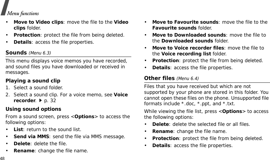 48Menu functions•Move to Video clips: move the file to the Video clips folder.•Protection: protect the file from being deleted.•Details: access the file properties.Sounds (Menu 6.3)This menu displays voice memos you have recorded, and sound files you have downloaded or received in messages. Playing a sound clip1. Select a sound folder. 2. Select a sound clip. For a voice memo, see Voice recorder.p. 32Using sound optionsFrom a sound screen, press &lt;Options&gt; to access the following options:•List: return to the sound list.•Send via MMS: send the file via MMS message.•Delete: delete the file.•Rename: change the file name.•Move to Favourite sounds: move the file to the Favourite sounds folder.•Move to Downloaded sounds: move the file to the Downloaded sounds folder.•Move to Voice recorder files: move the file to the Voice recording list folder.•Protection: protect the file from being deleted.•Details: access the file properties.Other files (Menu 6.4)Files that you have received but which are not supported by your phone are stored in this folder. You cannot open these files on the phone. Unsupported file formats include *.doc, *.ppt, and *.txt.While viewing the file list, press &lt;Options&gt; to access the following options:•Delete: delete the selected file or all files.•Rename: change the file name.•Protection: protect the file from being deleted.•Details: access the file properties.