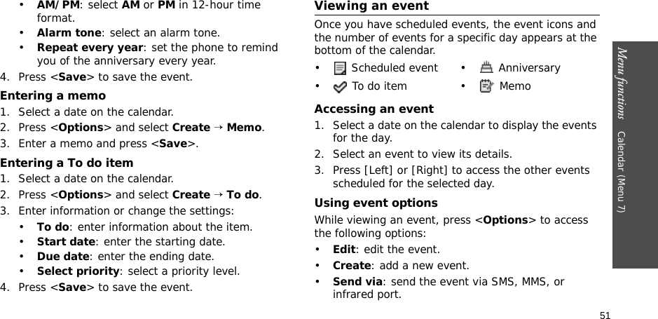 51Menu functions    Calendar (Menu 7)•AM/PM: select AM or PM in 12-hour time format.•Alarm tone: select an alarm tone.•Repeat every year: set the phone to remind you of the anniversary every year.4. Press &lt;Save&gt; to save the event.Entering a memo1. Select a date on the calendar.2. Press &lt;Options&gt; and select Create → Memo.3. Enter a memo and press &lt;Save&gt;.Entering a To do item1. Select a date on the calendar.2. Press &lt;Options&gt; and select Create → To do.3. Enter information or change the settings:•To do: enter information about the item.•Start date: enter the starting date.•Due date: enter the ending date.•Select priority: select a priority level.4. Press &lt;Save&gt; to save the event.Viewing an eventOnce you have scheduled events, the event icons and the number of events for a specific day appears at the bottom of the calendar.Accessing an event1. Select a date on the calendar to display the events for the day. 2. Select an event to view its details.3. Press [Left] or [Right] to access the other events scheduled for the selected day.Using event optionsWhile viewing an event, press &lt;Options&gt; to access the following options:•Edit: edit the event.•Create: add a new event.•Send via: send the event via SMS, MMS, or infrared port.•  Scheduled event •  Anniversary• To do item • Memo