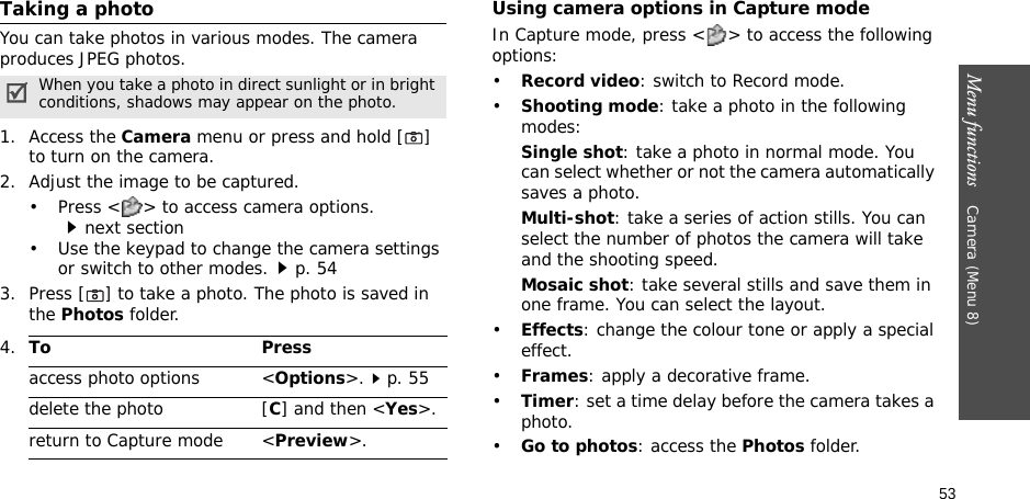 53Menu functions    Camera (Menu 8)Taking a photoYou can take photos in various modes. The camera produces JPEG photos. 1. Access the Camera menu or press and hold [] to turn on the camera.2. Adjust the image to be captured.• Press &lt; &gt; to access camera options.next section• Use the keypad to change the camera settings or switch to other modes.p. 543. Press [] to take a photo. The photo is saved in the Photos folder.Using camera options in Capture modeIn Capture mode, press &lt; &gt; to access the following options:•Record video: switch to Record mode.•Shooting mode: take a photo in the following modes:Single shot: take a photo in normal mode. You can select whether or not the camera automatically saves a photo.Multi-shot: take a series of action stills. You can select the number of photos the camera will take and the shooting speed.Mosaic shot: take several stills and save them in one frame. You can select the layout.•Effects: change the colour tone or apply a special effect.•Frames: apply a decorative frame.•Timer: set a time delay before the camera takes a photo.•Go to photos: access the Photos folder.When you take a photo in direct sunlight or in bright conditions, shadows may appear on the photo.4.To Pressaccess photo options &lt;Options&gt;.p. 55delete the photo [C] and then &lt;Yes&gt;.return to Capture mode &lt;Preview&gt;.