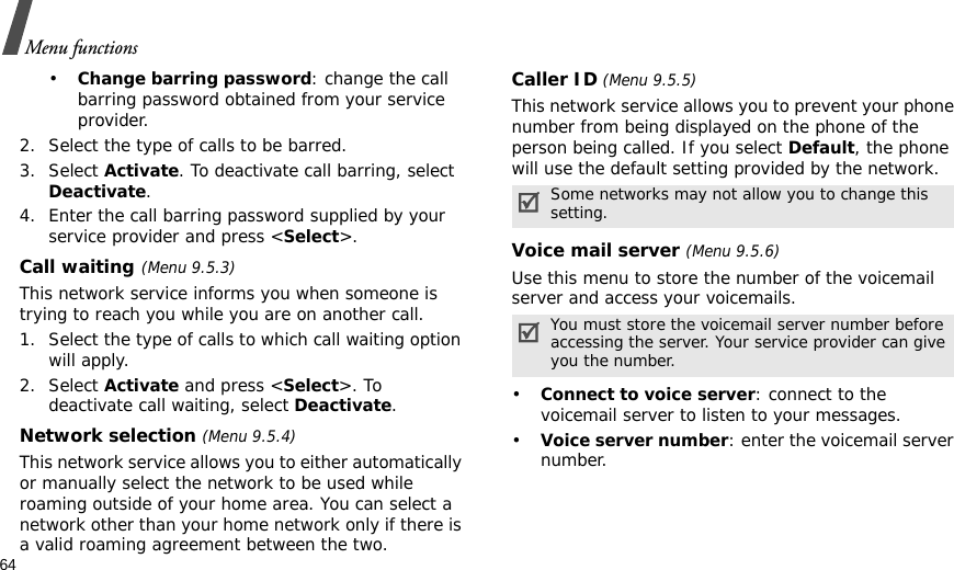 64Menu functions•Change barring password: change the call barring password obtained from your service provider.2. Select the type of calls to be barred. 3. Select Activate. To deactivate call barring, select Deactivate.4. Enter the call barring password supplied by your service provider and press &lt;Select&gt;.Call waiting(Menu 9.5.3)This network service informs you when someone is trying to reach you while you are on another call.1. Select the type of calls to which call waiting option will apply.2. Select Activate and press &lt;Select&gt;. To deactivate call waiting, select Deactivate. Network selection (Menu 9.5.4)This network service allows you to either automatically or manually select the network to be used while roaming outside of your home area. You can select a network other than your home network only if there is a valid roaming agreement between the two.Caller ID (Menu 9.5.5)This network service allows you to prevent your phone number from being displayed on the phone of the person being called. If you select Default, the phone will use the default setting provided by the network.Voice mail server (Menu 9.5.6)Use this menu to store the number of the voicemail server and access your voicemails.•Connect to voice server: connect to the voicemail server to listen to your messages.•Voice server number: enter the voicemail server number.Some networks may not allow you to change this setting.You must store the voicemail server number before accessing the server. Your service provider can give you the number.