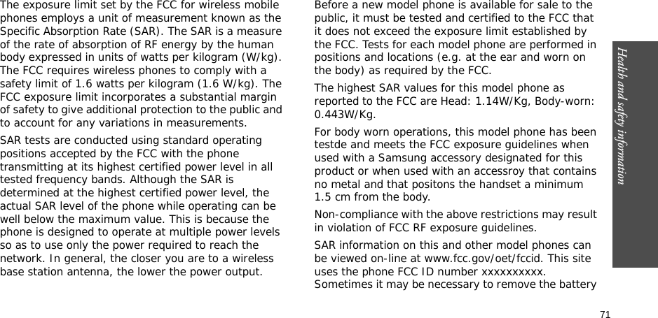 71Health and safety informationThe exposure limit set by the FCC for wireless mobile phones employs a unit of measurement known as the Specific Absorption Rate (SAR). The SAR is a measure of the rate of absorption of RF energy by the human body expressed in units of watts per kilogram (W/kg). The FCC requires wireless phones to comply with a safety limit of 1.6 watts per kilogram (1.6 W/kg). The FCC exposure limit incorporates a substantial margin of safety to give additional protection to the public and to account for any variations in measurements.SAR tests are conducted using standard operating positions accepted by the FCC with the phone transmitting at its highest certified power level in all tested frequency bands. Although the SAR is determined at the highest certified power level, the actual SAR level of the phone while operating can be well below the maximum value. This is because the phone is designed to operate at multiple power levels so as to use only the power required to reach the network. In general, the closer you are to a wireless base station antenna, the lower the power output.Before a new model phone is available for sale to the public, it must be tested and certified to the FCC that it does not exceed the exposure limit established by the FCC. Tests for each model phone are performed in positions and locations (e.g. at the ear and worn on the body) as required by the FCC. The highest SAR values for this model phone as reported to the FCC are Head: 1.14W/Kg, Body-worn: 0.443W/Kg.For body worn operations, this model phone has been testde and meets the FCC exposure guidelines when used with a Samsung accessory designated for this product or when used with an accessroy that contains no metal and that positons the handset a minimum 1.5 cm from the body.Non-compliance with the above restrictions may result in violation of FCC RF exposure guidelines.SAR information on this and other model phones can be viewed on-line at www.fcc.gov/oet/fccid. This site uses the phone FCC ID number xxxxxxxxxx.               Sometimes it may be necessary to remove the battery 