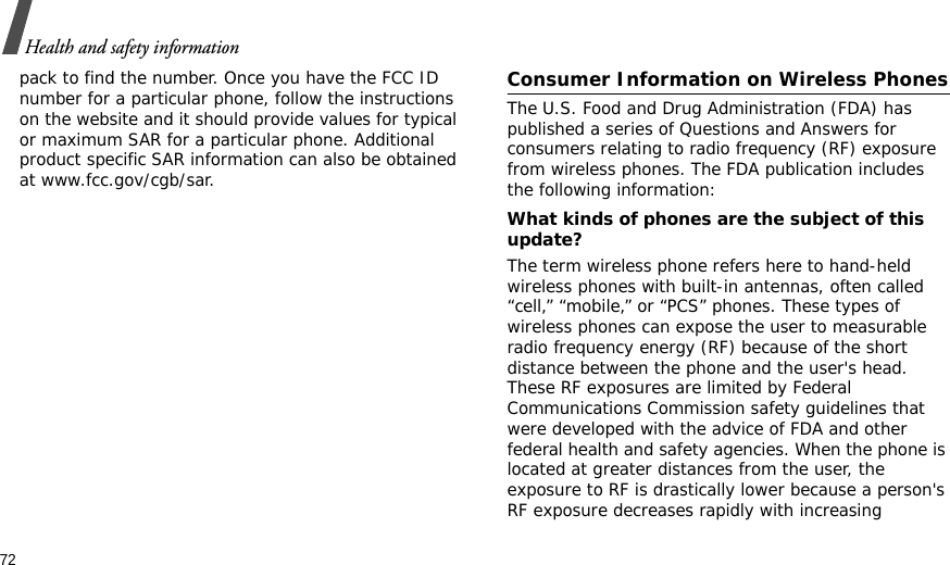 72Health and safety informationpack to find the number. Once you have the FCC ID number for a particular phone, follow the instructions on the website and it should provide values for typical or maximum SAR for a particular phone. Additional product specific SAR information can also be obtained at www.fcc.gov/cgb/sar.Consumer Information on Wireless PhonesThe U.S. Food and Drug Administration (FDA) has published a series of Questions and Answers for consumers relating to radio frequency (RF) exposure from wireless phones. The FDA publication includes the following information:What kinds of phones are the subject of this update?The term wireless phone refers here to hand-held wireless phones with built-in antennas, often called “cell,” “mobile,” or “PCS” phones. These types of wireless phones can expose the user to measurable radio frequency energy (RF) because of the short distance between the phone and the user&apos;s head. These RF exposures are limited by Federal Communications Commission safety guidelines that were developed with the advice of FDA and other federal health and safety agencies. When the phone is located at greater distances from the user, the exposure to RF is drastically lower because a person&apos;s RF exposure decreases rapidly with increasing 