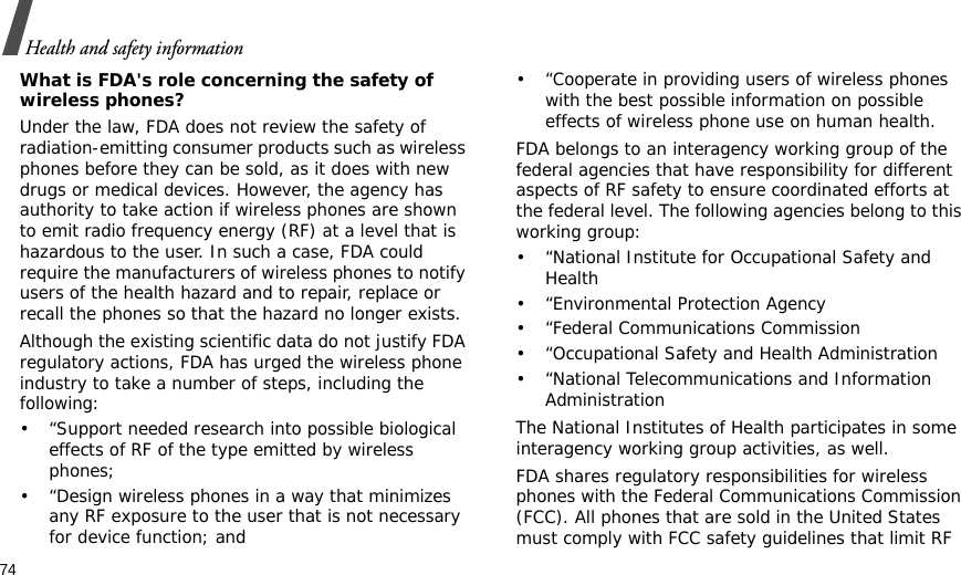 74Health and safety informationWhat is FDA&apos;s role concerning the safety of wireless phones?Under the law, FDA does not review the safety of radiation-emitting consumer products such as wireless phones before they can be sold, as it does with new drugs or medical devices. However, the agency has authority to take action if wireless phones are shown to emit radio frequency energy (RF) at a level that is hazardous to the user. In such a case, FDA could require the manufacturers of wireless phones to notify users of the health hazard and to repair, replace or recall the phones so that the hazard no longer exists.Although the existing scientific data do not justify FDA regulatory actions, FDA has urged the wireless phone industry to take a number of steps, including the following:• “Support needed research into possible biological effects of RF of the type emitted by wireless phones;• “Design wireless phones in a way that minimizes any RF exposure to the user that is not necessary for device function; and• “Cooperate in providing users of wireless phones with the best possible information on possible effects of wireless phone use on human health.FDA belongs to an interagency working group of the federal agencies that have responsibility for different aspects of RF safety to ensure coordinated efforts at the federal level. The following agencies belong to this working group:• “National Institute for Occupational Safety and Health• “Environmental Protection Agency• “Federal Communications Commission• “Occupational Safety and Health Administration• “National Telecommunications and Information AdministrationThe National Institutes of Health participates in some interagency working group activities, as well.FDA shares regulatory responsibilities for wireless phones with the Federal Communications Commission (FCC). All phones that are sold in the United States must comply with FCC safety guidelines that limit RF 