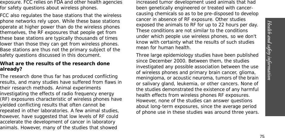 75Health and safety informationexposure. FCC relies on FDA and other health agencies for safety questions about wireless phones.FCC also regulates the base stations that the wireless phone networks rely upon. While these base stations operate at higher power than do the wireless phones themselves, the RF exposures that people get from these base stations are typically thousands of times lower than those they can get from wireless phones. Base stations are thus not the primary subject of the safety questions discussed in this document.What are the results of the research done already?The research done thus far has produced conflicting results, and many studies have suffered from flaws in their research methods. Animal experiments investigating the effects of radio frequency energy (RF) exposures characteristic of wireless phones have yielded conflicting results that often cannot be repeated in other laboratories. A few animal studies, however, have suggested that low levels of RF could accelerate the development of cancer in laboratory animals. However, many of the studies that showed increased tumor development used animals that had been genetically engineered or treated with cancer-causing chemicals so as to be pre-disposed to develop cancer in absence of RF exposure. Other studies exposed the animals to RF for up to 22 hours per day. These conditions are not similar to the conditions under which people use wireless phones, so we don&apos;t know with certainty what the results of such studies mean for human health.Three large epidemiology studies have been published since December 2000. Between them, the studies investigated any possible association between the use of wireless phones and primary brain cancer, glioma, meningioma, or acoustic neuroma, tumors of the brain or salivary gland, leukemia, or other cancers. None of the studies demonstrated the existence of any harmful health effects from wireless phones RF exposures. However, none of the studies can answer questions about long-term exposures, since the average period of phone use in these studies was around three years.