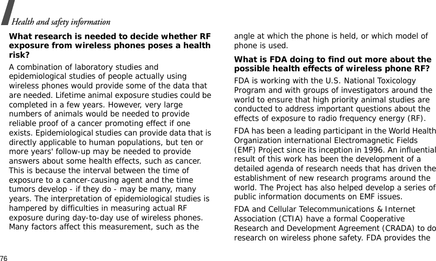 76Health and safety informationWhat research is needed to decide whether RF exposure from wireless phones poses a health risk?A combination of laboratory studies and epidemiological studies of people actually using wireless phones would provide some of the data that are needed. Lifetime animal exposure studies could be completed in a few years. However, very large numbers of animals would be needed to provide reliable proof of a cancer promoting effect if one exists. Epidemiological studies can provide data that is directly applicable to human populations, but ten or more years&apos; follow-up may be needed to provide answers about some health effects, such as cancer. This is because the interval between the time of exposure to a cancer-causing agent and the time tumors develop - if they do - may be many, many years. The interpretation of epidemiological studies is hampered by difficulties in measuring actual RF exposure during day-to-day use of wireless phones. Many factors affect this measurement, such as the angle at which the phone is held, or which model of phone is used.What is FDA doing to find out more about the possible health effects of wireless phone RF?FDA is working with the U.S. National Toxicology Program and with groups of investigators around the world to ensure that high priority animal studies are conducted to address important questions about the effects of exposure to radio frequency energy (RF).FDA has been a leading participant in the World Health Organization international Electromagnetic Fields (EMF) Project since its inception in 1996. An influential result of this work has been the development of a detailed agenda of research needs that has driven the establishment of new research programs around the world. The Project has also helped develop a series of public information documents on EMF issues.FDA and Cellular Telecommunications &amp; Internet Association (CTIA) have a formal Cooperative Research and Development Agreement (CRADA) to do research on wireless phone safety. FDA provides the 