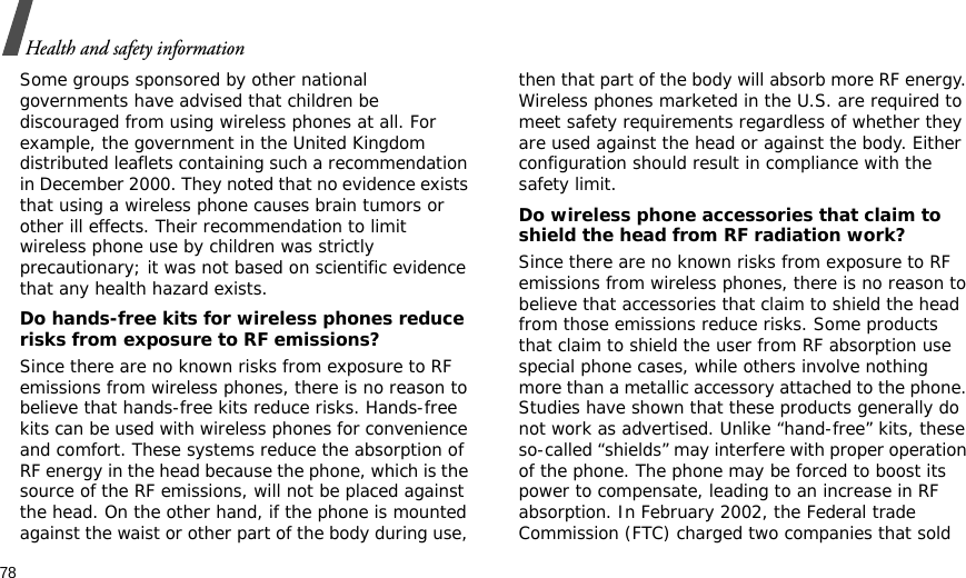 78Health and safety informationSome groups sponsored by other national governments have advised that children be discouraged from using wireless phones at all. For example, the government in the United Kingdom distributed leaflets containing such a recommendation in December 2000. They noted that no evidence exists that using a wireless phone causes brain tumors or other ill effects. Their recommendation to limit wireless phone use by children was strictly precautionary; it was not based on scientific evidence that any health hazard exists. Do hands-free kits for wireless phones reduce risks from exposure to RF emissions?Since there are no known risks from exposure to RF emissions from wireless phones, there is no reason to believe that hands-free kits reduce risks. Hands-free kits can be used with wireless phones for convenience and comfort. These systems reduce the absorption of RF energy in the head because the phone, which is the source of the RF emissions, will not be placed against the head. On the other hand, if the phone is mounted against the waist or other part of the body during use, then that part of the body will absorb more RF energy. Wireless phones marketed in the U.S. are required to meet safety requirements regardless of whether they are used against the head or against the body. Either configuration should result in compliance with the safety limit.Do wireless phone accessories that claim to shield the head from RF radiation work?Since there are no known risks from exposure to RF emissions from wireless phones, there is no reason to believe that accessories that claim to shield the head from those emissions reduce risks. Some products that claim to shield the user from RF absorption use special phone cases, while others involve nothing more than a metallic accessory attached to the phone. Studies have shown that these products generally do not work as advertised. Unlike “hand-free” kits, these so-called “shields” may interfere with proper operation of the phone. The phone may be forced to boost its power to compensate, leading to an increase in RF absorption. In February 2002, the Federal trade Commission (FTC) charged two companies that sold 