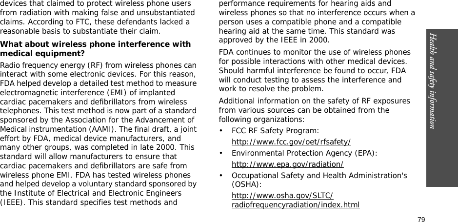 79Health and safety information    devices that claimed to protect wireless phone users from radiation with making false and unsubstantiated claims. According to FTC, these defendants lacked a reasonable basis to substantiate their claim.What about wireless phone interference with medical equipment?Radio frequency energy (RF) from wireless phones can interact with some electronic devices. For this reason, FDA helped develop a detailed test method to measure electromagnetic interference (EMI) of implanted cardiac pacemakers and defibrillators from wireless telephones. This test method is now part of a standard sponsored by the Association for the Advancement of Medical instrumentation (AAMI). The final draft, a joint effort by FDA, medical device manufacturers, and many other groups, was completed in late 2000. This standard will allow manufacturers to ensure that cardiac pacemakers and defibrillators are safe from wireless phone EMI. FDA has tested wireless phones and helped develop a voluntary standard sponsored by the Institute of Electrical and Electronic Engineers (IEEE). This standard specifies test methods and performance requirements for hearing aids and wireless phones so that no interference occurs when a person uses a compatible phone and a compatible hearing aid at the same time. This standard was approved by the IEEE in 2000.FDA continues to monitor the use of wireless phones for possible interactions with other medical devices. Should harmful interference be found to occur, FDA will conduct testing to assess the interference and work to resolve the problem.Additional information on the safety of RF exposures from various sources can be obtained from the following organizations:• FCC RF Safety Program:http://www.fcc.gov/oet/rfsafety/• Environmental Protection Agency (EPA):http://www.epa.gov/radiation/• Occupational Safety and Health Administration&apos;s (OSHA): http://www.osha.gov/SLTC/radiofrequencyradiation/index.html
