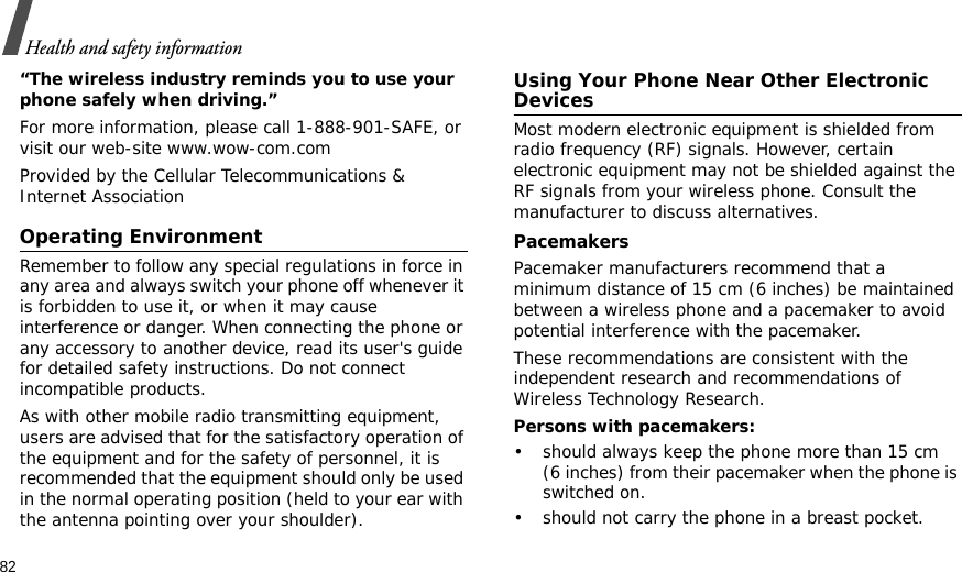 82Health and safety information“The wireless industry reminds you to use your phone safely when driving.”For more information, please call 1-888-901-SAFE, or visit our web-site www.wow-com.comProvided by the Cellular Telecommunications &amp; Internet AssociationOperating EnvironmentRemember to follow any special regulations in force in any area and always switch your phone off whenever it is forbidden to use it, or when it may cause interference or danger. When connecting the phone or any accessory to another device, read its user&apos;s guide for detailed safety instructions. Do not connect incompatible products.As with other mobile radio transmitting equipment, users are advised that for the satisfactory operation of the equipment and for the safety of personnel, it is recommended that the equipment should only be used in the normal operating position (held to your ear with the antenna pointing over your shoulder).Using Your Phone Near Other Electronic DevicesMost modern electronic equipment is shielded from radio frequency (RF) signals. However, certain electronic equipment may not be shielded against the RF signals from your wireless phone. Consult the manufacturer to discuss alternatives.PacemakersPacemaker manufacturers recommend that a minimum distance of 15 cm (6 inches) be maintained between a wireless phone and a pacemaker to avoid potential interference with the pacemaker.These recommendations are consistent with the independent research and recommendations of Wireless Technology Research.Persons with pacemakers:• should always keep the phone more than 15 cm (6 inches) from their pacemaker when the phone is switched on.• should not carry the phone in a breast pocket.