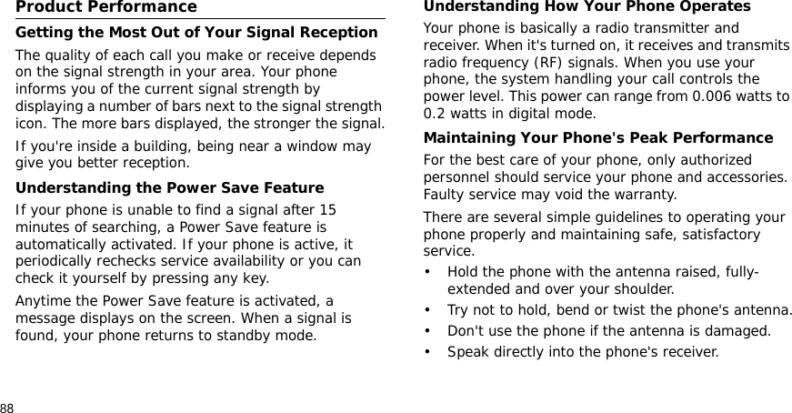 88Health and safety information    Settings Product PerformanceGetting the Most Out of Your Signal ReceptionThe quality of each call you make or receive depends on the signal strength in your area. Your phone informs you of the current signal strength by displaying a number of bars next to the signal strength icon. The more bars displayed, the stronger the signal.If you&apos;re inside a building, being near a window may give you better reception.Understanding the Power Save FeatureIf your phone is unable to find a signal after 15 minutes of searching, a Power Save feature is automatically activated. If your phone is active, it periodically rechecks service availability or you can check it yourself by pressing any key.Anytime the Power Save feature is activated, a message displays on the screen. When a signal is found, your phone returns to standby mode.Understanding How Your Phone OperatesYour phone is basically a radio transmitter and receiver. When it&apos;s turned on, it receives and transmits radio frequency (RF) signals. When you use your phone, the system handling your call controls the power level. This power can range from 0.006 watts to 0.2 watts in digital mode.Maintaining Your Phone&apos;s Peak PerformanceFor the best care of your phone, only authorized personnel should service your phone and accessories. Faulty service may void the warranty.There are several simple guidelines to operating your phone properly and maintaining safe, satisfactory service.• Hold the phone with the antenna raised, fully-extended and over your shoulder.• Try not to hold, bend or twist the phone&apos;s antenna.• Don&apos;t use the phone if the antenna is damaged.• Speak directly into the phone&apos;s receiver.