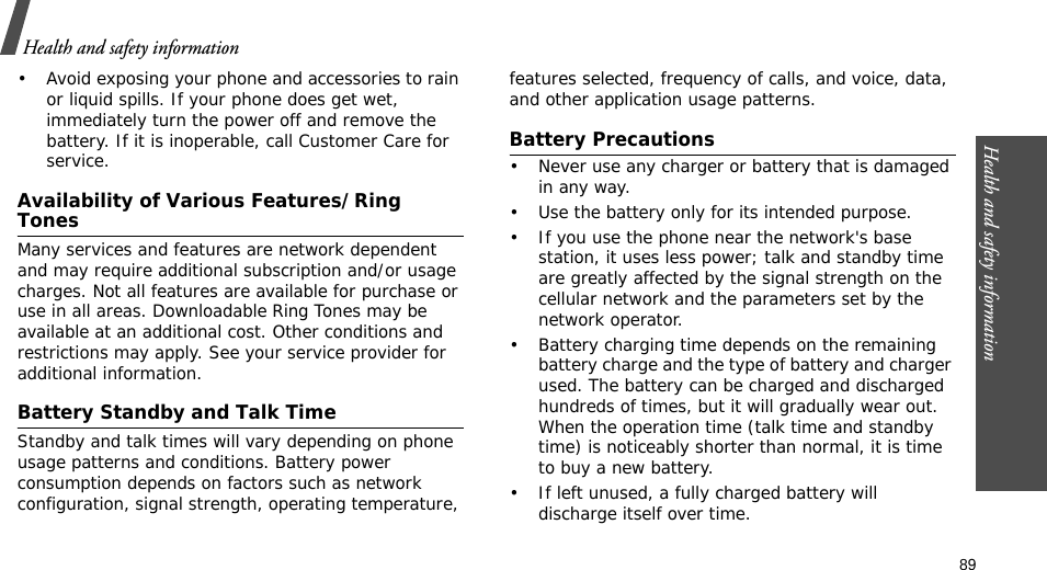 89Health and safety information• Avoid exposing your phone and accessories to rain or liquid spills. If your phone does get wet, immediately turn the power off and remove the battery. If it is inoperable, call Customer Care for service.Availability of Various Features/Ring TonesMany services and features are network dependent and may require additional subscription and/or usage charges. Not all features are available for purchase or use in all areas. Downloadable Ring Tones may be available at an additional cost. Other conditions and restrictions may apply. See your service provider for additional information.Battery Standby and Talk TimeStandby and talk times will vary depending on phone usage patterns and conditions. Battery power consumption depends on factors such as network configuration, signal strength, operating temperature, features selected, frequency of calls, and voice, data, and other application usage patterns. Battery Precautions• Never use any charger or battery that is damaged in any way.• Use the battery only for its intended purpose.• If you use the phone near the network&apos;s base station, it uses less power; talk and standby time are greatly affected by the signal strength on the cellular network and the parameters set by the network operator.• Battery charging time depends on the remaining battery charge and the type of battery and charger used. The battery can be charged and discharged hundreds of times, but it will gradually wear out. When the operation time (talk time and standby time) is noticeably shorter than normal, it is time to buy a new battery.• If left unused, a fully charged battery will discharge itself over time.Health and safety information    