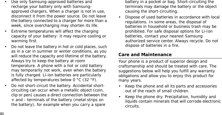 90Health and safety information    Settings • Use only Samsung-approved batteries and recharge your battery only with Samsung-approved chargers. When a charger is not in use, disconnect it from the power source. Do not leave the battery connected to a charger for more than a week, since overcharging may shorten its life.• Extreme temperatures will affect the charging capacity of your battery: it may require cooling or warming first.• Do not leave the battery in hot or cold places, such as in a car in summer or winter conditions, as you will reduce the capacity and lifetime of the battery. Always try to keep the battery at room temperature. A phone with a hot or cold battery may temporarily not work, even when the battery is fully charged. Li-ion batteries are particularly affected by temperatures below 0 °C (32 °F).• Do not short-circuit the battery. Accidental short- circuiting can occur when a metallic object (coin, clip or pen) causes a direct connection between the + and - terminals of the battery (metal strips on the battery), for example when you carry a spare battery in a pocket or bag. Short-circuiting the terminals may damage the battery or the object causing the short-circuiting.• Dispose of used batteries in accordance with local regulations. In some areas, the disposal of batteries in household or business trash may be prohibited. For safe disposal options for Li-Ion batteries, contact your nearest Samsung authorized service center. Always recycle. Do not dispose of batteries in a fire.Care and MaintenanceYour phone is a product of superior design and craftsmanship and should be treated with care. The suggestions below will help you fulfill any warranty obligations and allow you to enjoy this product for many years.• Keep the phone and all its parts and accessories out of the reach of small children.• Keep the phone dry. Precipitation, humidity and liquids contain minerals that will corrode electronic circuits.