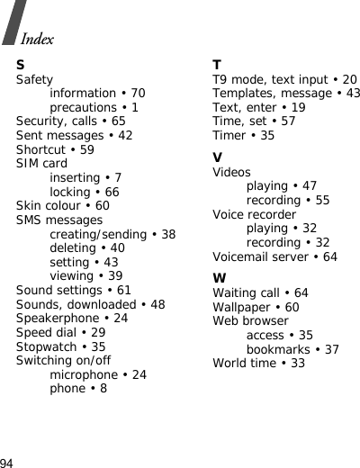 94IndexSSafetyinformation • 70precautions • 1Security, calls • 65Sent messages • 42Shortcut • 59SIM cardinserting • 7locking • 66Skin colour • 60SMS messagescreating/sending • 38deleting • 40setting • 43viewing • 39Sound settings • 61Sounds, downloaded • 48Speakerphone • 24Speed dial • 29Stopwatch • 35Switching on/offmicrophone • 24phone • 8TT9 mode, text input • 20Templates, message • 43Text, enter • 19Time, set • 57Timer • 35VVideosplaying • 47recording • 55Voice recorderplaying • 32recording • 32Voicemail server • 64WWaiting call • 64Wallpaper • 60Web browseraccess • 35bookmarks • 37World time • 33