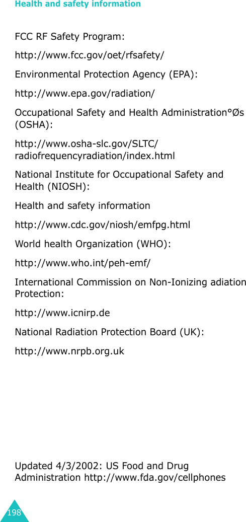 Health and safety information198FCC RF Safety Program: http://www.fcc.gov/oet/rfsafety/ Environmental Protection Agency (EPA): http://www.epa.gov/radiation/ Occupational Safety and Health Administration°Øs (OSHA): http://www.osha-slc.gov/SLTC/ radiofrequencyradiation/index.html National Institute for Occupational Safety and Health (NIOSH): Health and safety information http://www.cdc.gov/niosh/emfpg.htmlWorld health Organization (WHO):http://www.who.int/peh-emf/ International Commission on Non-Ionizing adiation Protection: http://www.icnirp.deNational Radiation Protection Board (UK): http://www.nrpb.org.uk Updated 4/3/2002: US Food and Drug Administration http://www.fda.gov/cellphones 