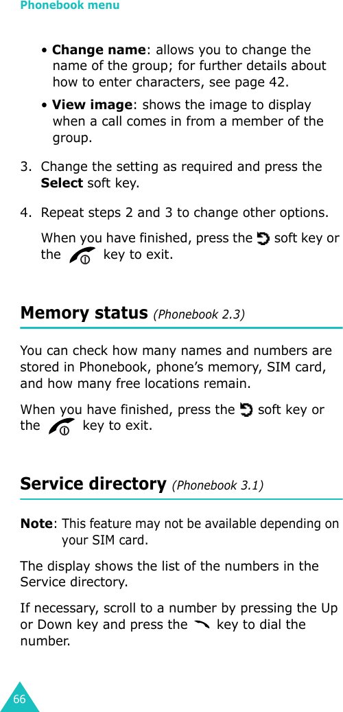 Phonebook menu66• Change name: allows you to change the name of the group; for further details about how to enter characters, see page 42.• View image: shows the image to display when a call comes in from a member of the group.3. Change the setting as required and press the Select soft key.4. Repeat steps 2 and 3 to change other options.When you have finished, press the   soft key or the   key to exit.Memory status (Phonebook 2.3)You can check how many names and numbers are stored in Phonebook, phone’s memory, SIM card, and how many free locations remain.When you have finished, press the   soft key or the   key to exit.Service directory (Phonebook 3.1)Note: This feature may not be available depending on your SIM card.The display shows the list of the numbers in the Service directory.If necessary, scroll to a number by pressing the Up or Down key and press the   key to dial the number.