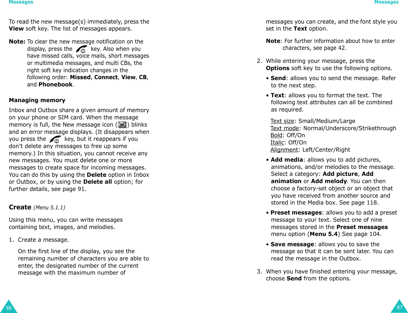Messages86To read the new message(s) immediately, press the View soft key. The list of messages appears.Note: To clear the new message notification on the display, press the   key. Also when you have missed calls, voice mails, short messages or multimedia messages, and multi CBs, the right soft key indication changes in the following order: Missed, Connect, View, CB, and Phonebook.Managing memoryInbox and Outbox share a given amount of memory on your phone or SIM card. When the message memory is full, the New message icon ( ) blinks and an error message displays. (It disappears when you press the  key, but it reappears if you don’t delete any messages to free up some memory.) In this situation, you cannot receive any new messages. You must delete one or more messages to create space for incoming messages. You can do this by using the Delete option in Inbox or Outbox, or by using the Delete all option; for further details, see page 91.Create (Menu 5.1.1)Using this menu, you can write messages containing text, images, and melodies.1. Create a message.On the first line of the display, you see the remaining number of characters you are able to enter, the designated number of the current message with the maximum number of Messages87messages you can create, and the font style you set in the Text option.Note: For further information about how to enter characters, see page 42.2. While entering your message, press the Options soft key to use the following options.• Send: allows you to send the message. Refer to the next step.• Text: allows you to format the text. The following text attributes can all be combined as required.Tex t  size: Small/Medium/LargeTex t  mode: Normal/Underscore/StrikethroughBold: Off/OnItalic: Off/OnAlignment: Left/Center/Right• Add media: allows you to add pictures, animations, and/or melodies to the message. Select a category: Add picture, Add animation or Add melody. You can then choose a factory-set object or an object that you have received from another source and stored in the Media box. See page 118.• Preset messages: allows you to add a preset message to your text. Select one of nine messages stored in the Preset messages menu option (Menu 5.4) See page 104.• Save message: allows you to save the message so that it can be sent later. You can read the message in the Outbox.3. When you have finished entering your message, choose Send from the options.