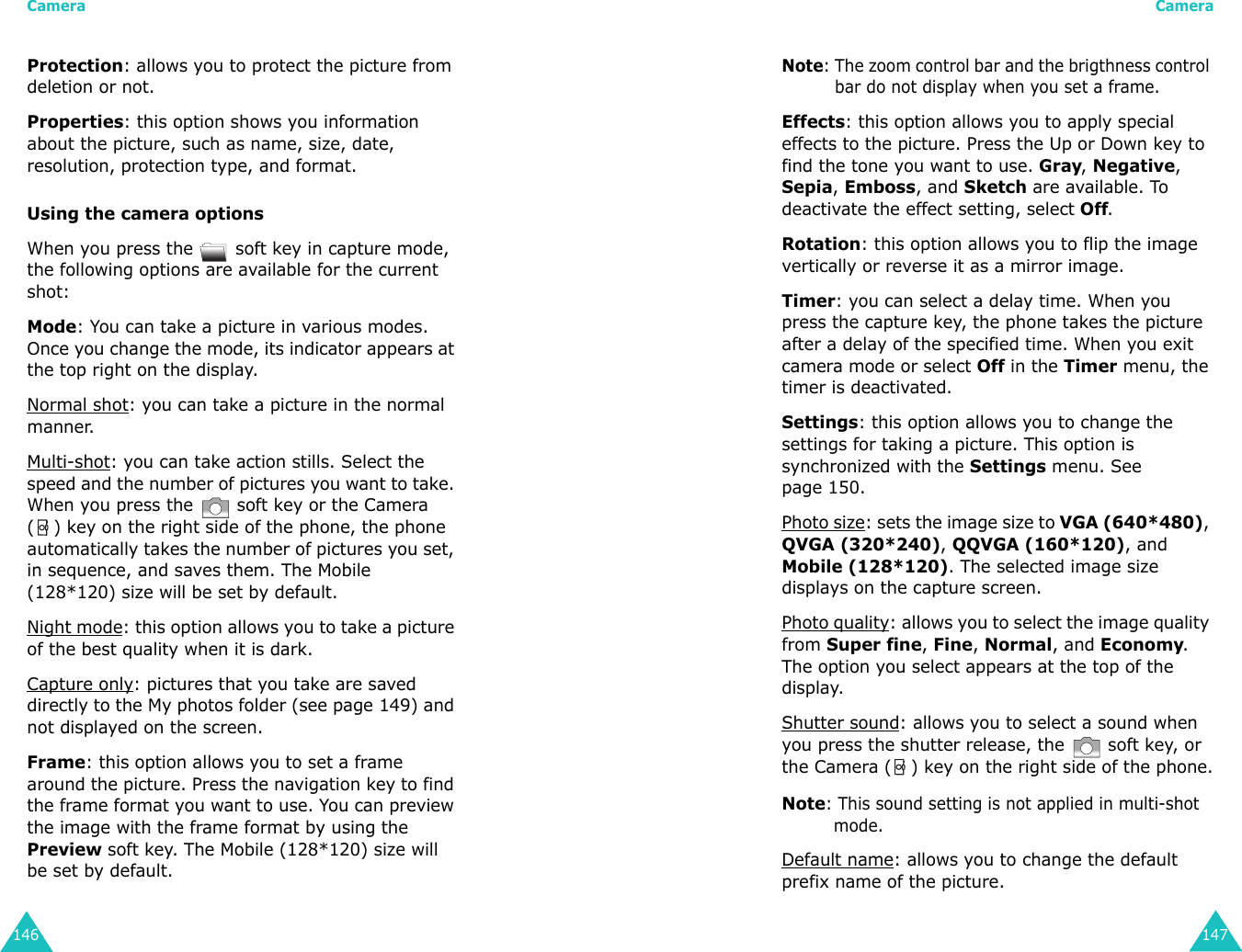 Camera146Protection: allows you to protect the picture from deletion or not.Properties: this option shows you information about the picture, such as name, size, date, resolution, protection type, and format.Using the camera optionsWhen you press the   soft key in capture mode, the following options are available for the current shot:Mode: You can take a picture in various modes. Once you change the mode, its indicator appears at the top right on the display.Normal shot: you can take a picture in the normal manner.Multi-shot: you can take action stills. Select the speed and the number of pictures you want to take. When you press the   soft key or the Camera ( ) key on the right side of the phone, the phone automatically takes the number of pictures you set, in sequence, and saves them. The Mobile (128*120) size will be set by default.Night mode: this option allows you to take a picture of the best quality when it is dark.Capture only: pictures that you take are saved directly to the My photos folder (see page 149) and not displayed on the screen.Frame: this option allows you to set a frame around the picture. Press the navigation key to find the frame format you want to use. You can preview the image with the frame format by using the Preview soft key. The Mobile (128*120) size will be set by default.Camera147Note: The zoom control bar and the brigthness control bar do not display when you set a frame.Effects: this option allows you to apply special effects to the picture. Press the Up or Down key to find the tone you want to use. Gray, Negative, Sepia, Emboss, and Sketch are available. To deactivate the effect setting, select Off.Rotation: this option allows you to flip the image vertically or reverse it as a mirror image.Timer: you can select a delay time. When you press the capture key, the phone takes the picture after a delay of the specified time. When you exit camera mode or select Off in the Timer menu, the timer is deactivated.Settings: this option allows you to change the settings for taking a picture. This option is synchronized with the Settings menu. See page 150.Photo size: sets the image size to VGA (640*480), QVGA (320*240), QQVGA (160*120), and Mobile (128*120). The selected image size displays on the capture screen.Photo quality: allows you to select the image quality from Super fine, Fine, Normal, and Economy. The option you select appears at the top of the display.Shutter sound: allows you to select a sound when you press the shutter release, the   soft key, or the Camera ( ) key on the right side of the phone.Note: This sound setting is not applied in multi-shot mode.Default name: allows you to change the default prefix name of the picture.