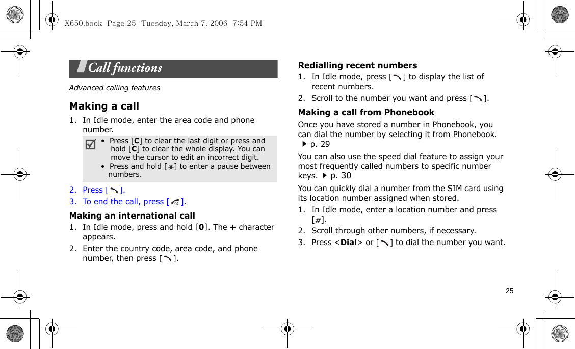 25Call functionsAdvanced calling featuresMaking a call1. In Idle mode, enter the area code and phone number.2. Press [].3. To end the call, press [].Making an international call1. In Idle mode, press and hold [0]. The + character appears.2. Enter the country code, area code, and phone number, then press [].Redialling recent numbers1. In Idle mode, press [] to display the list of recent numbers.2. Scroll to the number you want and press [].Making a call from PhonebookOnce you have stored a number in Phonebook, you can dial the number by selecting it from Phonebook. p. 29You can also use the speed dial feature to assign your most frequently called numbers to specific number keys.p. 30You can quickly dial a number from the SIM card using its location number assigned when stored.1. In Idle mode, enter a location number and press [].2. Scroll through other numbers, if necessary.3. Press &lt;Dial&gt; or [] to dial the number you want.•  Press [C] to clear the last digit or press and    hold [C] to clear the whole display. You can    move the cursor to edit an incorrect digit.•  Press and hold [ ] to enter a pause between   numbers.X650.book  Page 25  Tuesday, March 7, 2006  7:54 PM