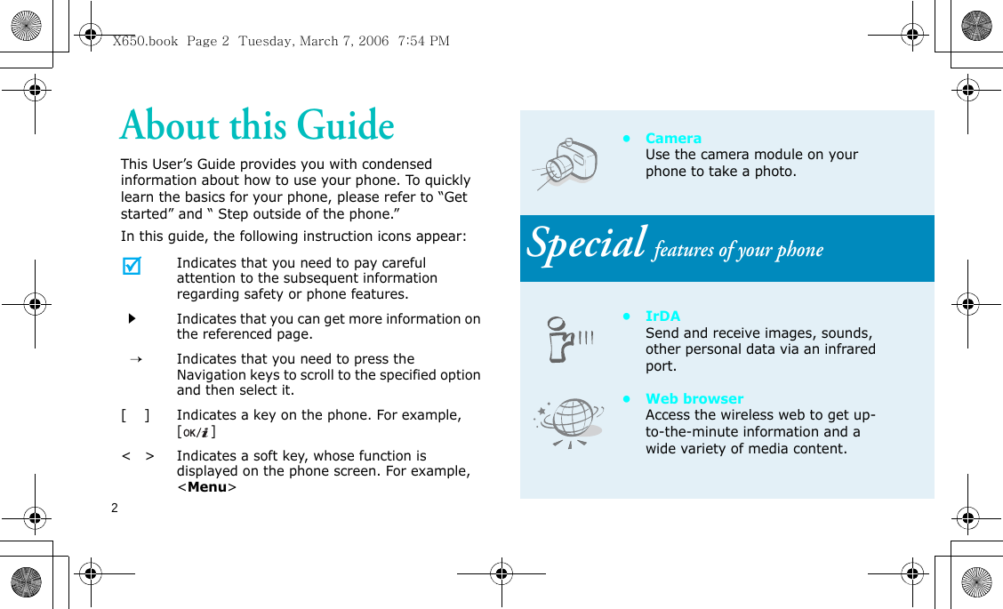 2About this GuideThis User’s Guide provides you with condensed information about how to use your phone. To quickly learn the basics for your phone, please refer to “Get started” and “ Step outside of the phone.”In this guide, the following instruction icons appear:Indicates that you need to pay careful attention to the subsequent information regarding safety or phone features.Indicates that you can get more information on the referenced page.  →Indicates that you need to press the Navigation keys to scroll to the specified option and then select it.[    ]Indicates a key on the phone. For example, []&lt;   &gt;Indicates a soft key, whose function is displayed on the phone screen. For example, &lt;Menu&gt;• Camera Use the camera module on your phone to take a photo.Special features of your phone•IrDASend and receive images, sounds, other personal data via an infrared port.•Web browserAccess the wireless web to get up-to-the-minute information and a wide variety of media content.X650.book  Page 2  Tuesday, March 7, 2006  7:54 PM