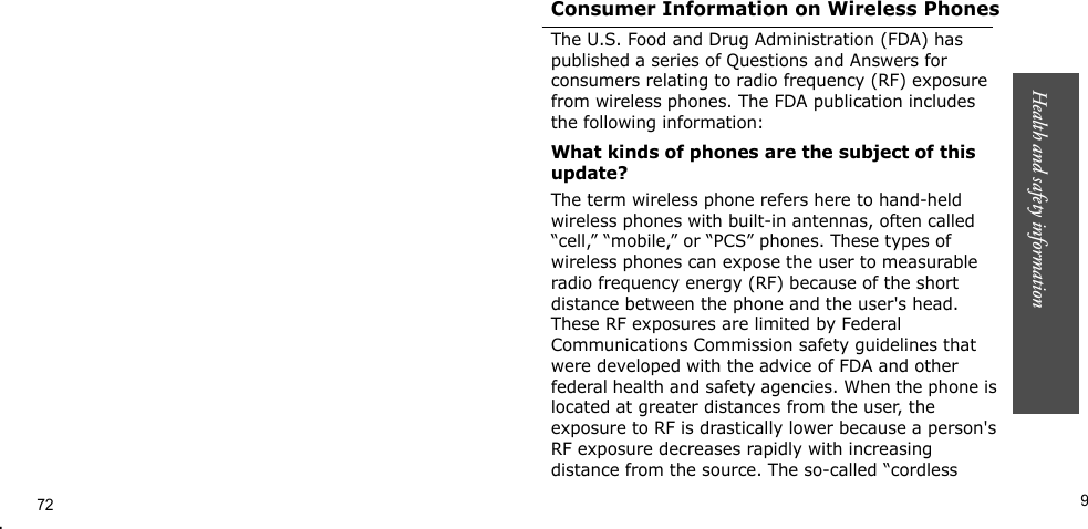 Health and safety information     9.Consumer Information on Wireless PhonesThe U.S. Food and Drug Administration (FDA) has published a series of Questions and Answers for consumers relating to radio frequency (RF) exposure from wireless phones. The FDA publication includes the following information:What kinds of phones are the subject of this update?The term wireless phone refers here to hand-held wireless phones with built-in antennas, often called “cell,” “mobile,” or “PCS” phones. These types of wireless phones can expose the user to measurable radio frequency energy (RF) because of the short distance between the phone and the user&apos;s head. These RF exposures are limited by Federal Communications Commission safety guidelines that were developed with the advice of FDA and other federal health and safety agencies. When the phone is located at greater distances from the user, the exposure to RF is drastically lower because a person&apos;s RF exposure decreases rapidly with increasing distance from the source. The so-called “cordless 72