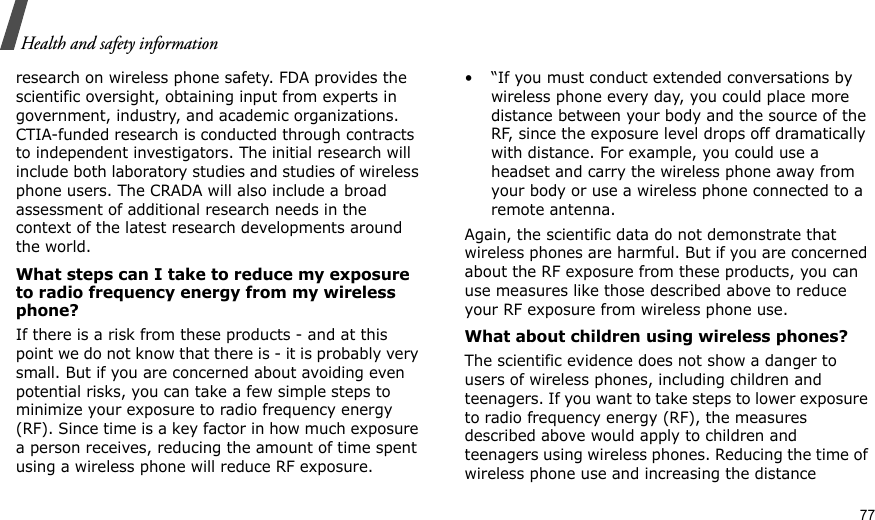                                                                                                                                                                                                                                      77Health and safety informationresearch on wireless phone safety. FDA provides the scientific oversight, obtaining input from experts in government, industry, and academic organizations. CTIA-funded research is conducted through contracts to independent investigators. The initial research will include both laboratory studies and studies of wireless phone users. The CRADA will also include a broad assessment of additional research needs in the context of the latest research developments around the world.What steps can I take to reduce my exposure to radio frequency energy from my wireless phone?If there is a risk from these products - and at this point we do not know that there is - it is probably very small. But if you are concerned about avoiding even potential risks, you can take a few simple steps to minimize your exposure to radio frequency energy (RF). Since time is a key factor in how much exposure a person receives, reducing the amount of time spent using a wireless phone will reduce RF exposure.• “If you must conduct extended conversations by wireless phone every day, you could place more distance between your body and the source of the RF, since the exposure level drops off dramatically with distance. For example, you could use a headset and carry the wireless phone away from your body or use a wireless phone connected to a remote antenna.Again, the scientific data do not demonstrate that wireless phones are harmful. But if you are concerned about the RF exposure from these products, you can use measures like those described above to reduce your RF exposure from wireless phone use.What about children using wireless phones?The scientific evidence does not show a danger to users of wireless phones, including children and teenagers. If you want to take steps to lower exposure to radio frequency energy (RF), the measures described above would apply to children and teenagers using wireless phones. Reducing the time of wireless phone use and increasing the distance 