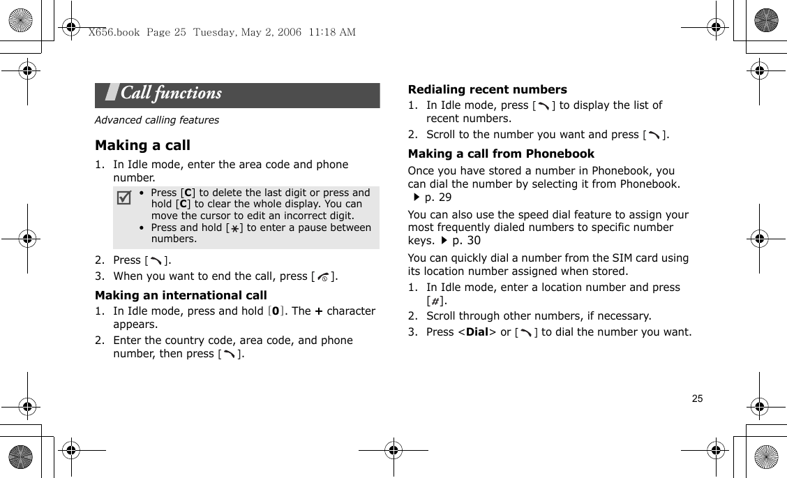 25Call functionsAdvanced calling featuresMaking a call1. In Idle mode, enter the area code and phone number.2. Press [].3. When you want to end the call, press [].Making an international call1. In Idle mode, press and hold [0]. The + character appears.2. Enter the country code, area code, and phone number, then press [].Redialing recent numbers1. In Idle mode, press [] to display the list of recent numbers.2. Scroll to the number you want and press [].Making a call from PhonebookOnce you have stored a number in Phonebook, you can dial the number by selecting it from Phonebook. p. 29You can also use the speed dial feature to assign your most frequently dialed numbers to specific number keys.p. 30You can quickly dial a number from the SIM card using its location number assigned when stored.1. In Idle mode, enter a location number and press [].2. Scroll through other numbers, if necessary.3. Press &lt;Dial&gt; or [] to dial the number you want.•  Press [C] to delete the last digit or press and hold [C] to clear the whole display. You can move the cursor to edit an incorrect digit.•  Press and hold [ ] to enter a pause between numbers.X656.book  Page 25  Tuesday, May 2, 2006  11:18 AM